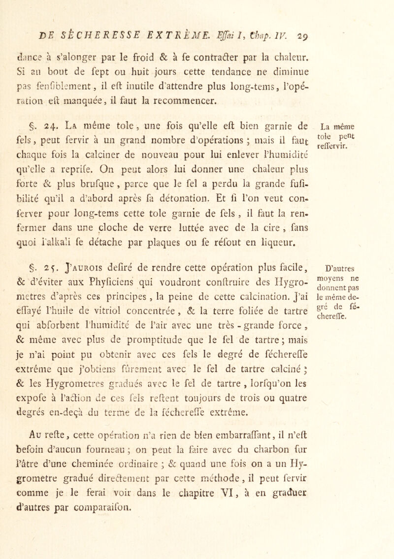 dance à s’alonger par le froid & à fe contrafter par la chaleur. Si au bout de fept ou huit jours cette tendance ne diminue pas feiifiblenient 5 il eft inutile d’attendre plus long-teiiis, l’opé- ration eft manquée, il faut la recommencer. §. 24. La même tole, une fois qu’elle eft bien garnie de fels 5 peut fervir à un grand nombre d’opérations ; mais il faut chaque fois la calciner de nouveau pour lui enlever l’humidité qu’elle a reprife. On peut alors lui donner une chaleur plus forte & plus brufque , parce que le fel a perdu la grande fulî- bilité qu’il a d’abord après fa détonation. Et fi l’on veut con-. ferver pour long-tems cette tole garnie de fels , il faut la ren- fermer dans une cloche de verre luttée avec de la cire , fans quoi i’alkali fe détache par plaques ou fe réfout en liqueur. §. 25. J’aurois defiré de rendre cette opération plus facile, & d’éviter aux Phyficiens qui voudront conftruire des Hygro- mètres d’après ces principes , la peine de cette calcination. J’ai effayé l’iiuile de vitriol concentrée , & la terre foliée de tartre qui abforbent riiuraidite de l’air avec une très - grande force , & même avec plus de promptitude que le fel de tartre ; mais je n’ai point pu obtenir avec ces fels le degré de féclierede 'extrême que j’obtiens furenient avec le fel de tartre calciné I & les Hygromètres gradués avec le fel de tartre , lorfqu’oii les expofe à l’aftion de ces iels reftent toujours de trois ou quatre degrés en-deçà du terme de la féchereîTe extrême. Au refte, cette opération n’a rien de bien embarraflant, il n’eft befoin d’aucun fourneau ; on peut la faire avec du charbon fur l’âtre d’une cheminée ordinaire ; Sc quand une fois on a un Hy- gromètre gradué directement par cette méthode, il peut fervir comme je le ferai voir dans le chapitre VI, à en graduer d’autres par comparaifon. La même tole pent relTervir. D’autres moyens ne donnent pas ie même de- gré de fé- chereire.