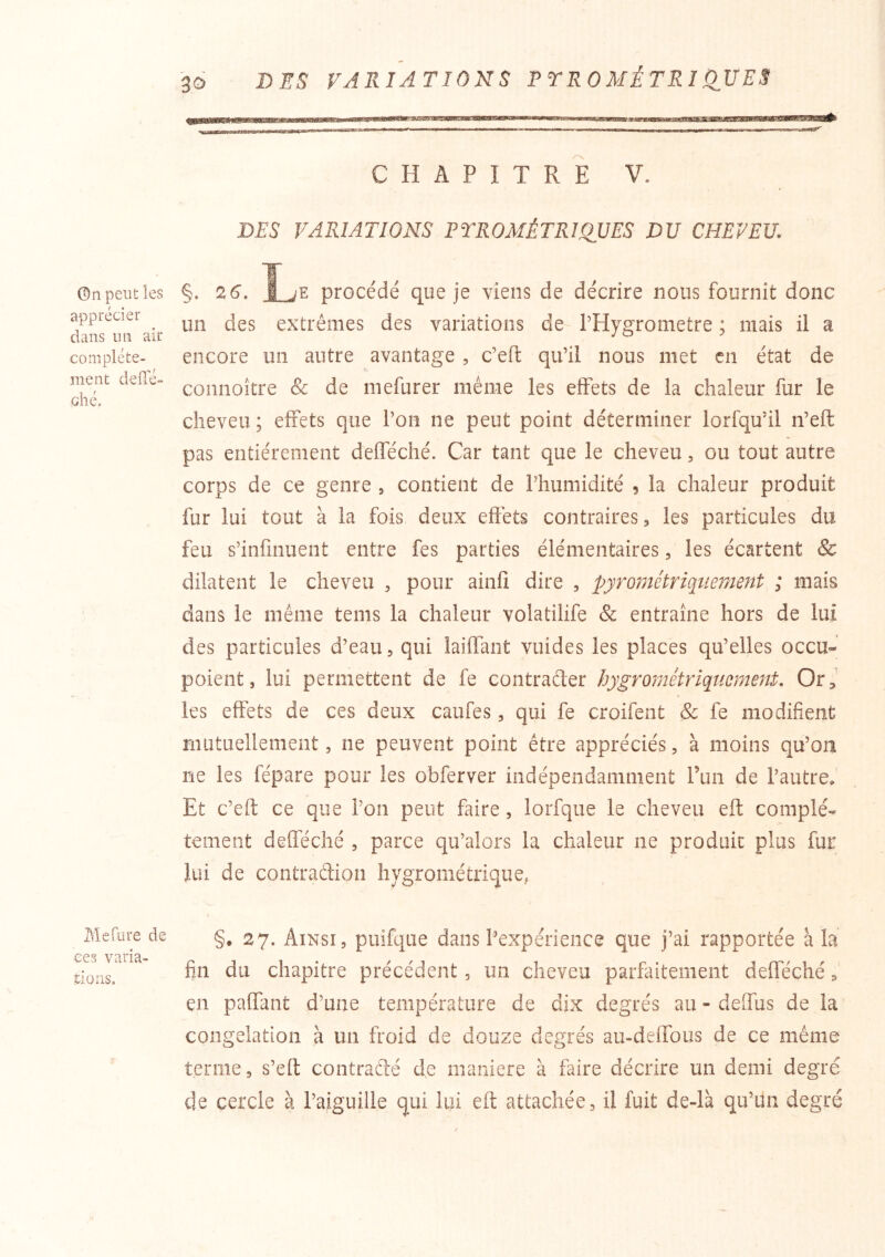 DES VARIATIONS P YR 0 MÉ T RI OUE S ©n peut les apprécier dans un air complète- ment defle- ohé. Mefure de ces varia- tions. «n.,..,. ■ ■ — CHAPITRE V. DES VARIATIONS PYROMÉTRWUES DU CHEVEU. §• 2^- procédé que je viens de décrire nous fournit donc un des extrêmes des variations de- PHygrometre ; mais il a encore un autre avantage , c’eft qu’il nous met en état de connoitre & de inefurer même les effets de la chaleur fur le cheveu; effets que Pou ne peut point déterminer lorfqu’il n’eft pas entièrement defféché. Car tant que le cheveu, ou tout autre corps de ce genre , contient de Phumidité 5 la chaleur produit fur lui tout à la fois deux efiêts contraires, les particules du feu s’infmuent entre fes parties élémentaires, les écartent & dilatent le cheveu , pour ainfi dire , pyrométriquement ; mais dans le même tems la chaleur volatilife & entraîne hors de lui des particules d’eau, qui laiffant vuides les places qu’elles occu- poient, lui permettent de fe contrader fjygrométrlqncment. Or, les effets de ces deux caufes, qui fe croifent Sc fe modifient mutuellement 5 ne peuvent point être appréciés, à moins qu’on ne les fépare pour les obferver indépendamment l’un de l’autre. Et c’eft ce que l’on peut faire , lorfque le cheveu eft complé« tement defféché , parce qu’alors la chaleur ne produit plus fur lui de contradion hygrométrique, §• 27. Ainsi, puifque dans Pexpérience que j’ai rapportée à la fin du chapitre précédent, un cheveu parfaitement defféché en paffant d’une température de dix degrés au - deffus de la congélation à un froid de douze degrés au-deffous de ce même terme, s’eft contradé de maniéré à faire décrire un demi degré de cercle à l’aiguille qui lui eft attachée, il fuit de-là qu’un degré