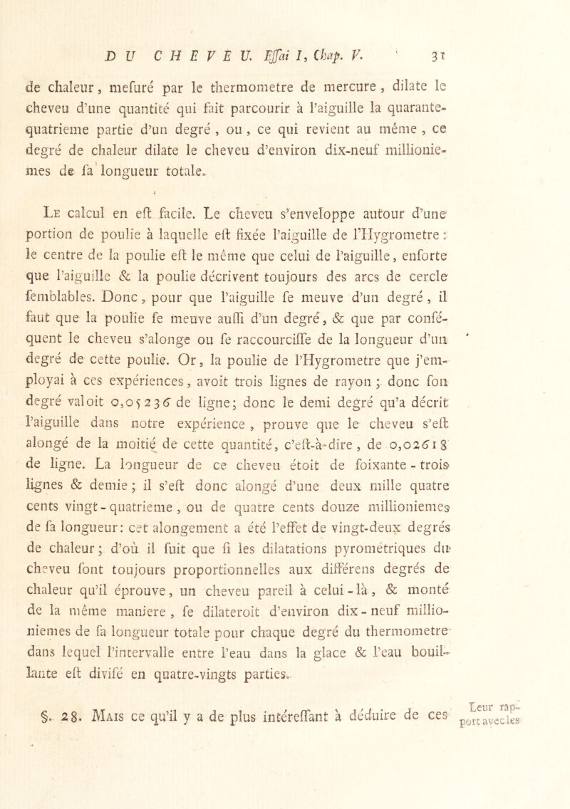 t DU CHEVEU, Efai J, Chap. F. ' 3^ de chaleur, mefuré par le thermomètre de mercure , dilate le cheveu d’une quantité qui fait parcourir à l’aiguille la quarante- quatrième partie d’un degré , ou, ce qui revient au même , ce degré de chaleur dilate le cheveu d’environ dix-neuf millionie- mes de fa'longueur totale. Le calcul en efl facile. Le cheveu s’enveloppe autour d’une portion de poulie à laquelle eft fixée l’aiguille de l’Hygrometre : le centre de la poulie eft le même que celui de l’aiguille, enforte que l’aiguille & la poulie décrivent toujours des arcs de cercle femblables. Donc, pour que l’aiguille fe meuve d’un degré , il faut que la poulie fe meuve auffi d’un degré , & c|ue par confé- quent le cheveu s’alonge ou fe raccourcilTe de la longueur d’un degré de cette poulie. Or, la poulie de l’Hygronietre que j’em- ployai à ces expériences, avoit trois lignes de rayon ; donc fou degré valoit 0,05236’ de ligne; donc le demi degré qu’a décrit l’aiguille dans notre expérience , prouve que le cheveu s’ell alongé de la moitié de cette quantité, c’eft-à-dire , de o,o26'î8 de ligne. La longueur de ce cheveu étoit de foixaiite - troi& lignes & demie ; il s’eft donc alongé d’une deux mille quatre cents vingt-quatrième , ou de quatre cents douze millionièmes de fa longueur: cet alongement a été l’effet de vingt-deux degrés de chaleur; d’où il fuit que fi les dilatations pyrométriques dir cheveu font toujours proportionnelles aux différens degrés de chaleur qu’il éprouve, un cheveu pareil à celui-là, & monté de la même maniéré, fe dilateroit d’environ dix - neuf millio- nièmes de fa longueur totale pour chaque degré du thermomètre*' dans lequel l’incervaile entre l’eau dans la glace Sc l’eau bouiD lante eft divifé en quatre-vingts parties.. §. 2 8. Maïs ce qu’il y a de plus intéreffant à déduire de ces Leur ra'p« port avec les