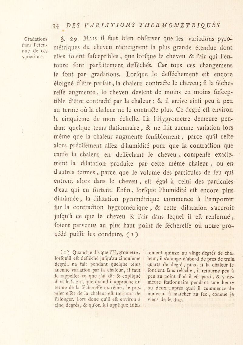 Gt-adations dans réten- due de ces yi;inations, 34 DBS VARIATIONS THERM OMÈT RIQ^VÈS §. 29. Mais il faut bien obferver que les variations pyro- métriques du cheveu n’atteignent la plus grande étendue dont elles foient fufceptibles, que lorfque le cheveu & l’air qui l’en- toure font parfaitement defféchés. Car tous ces changemens fe font par gradations. Lorfque le defféchement eft encore éloigné d’étre parfait, la chaleur contrade le cheveu ; fi la féche- reffe augmente, le cheveu devient de moins en moins fufcep- tible d’être contradé par la chaleur ^ & il arrive ainh peu à pea au terme où la chaleur ne le contrade plus. Ce degré eft environ le cinquième de mon échelle. Là l’Hygrometre demeure pen- dant quelque tems ftatlonnaire ^ & ne fait aucune variation lors même que la chaleur augmente fenfiblenient, parce qu’il refte alors précifément affez d’humidité pour que la contradion que caufe la chaleur en defféchant le cheveu , compenfe exade- ment la dilatation produite par cette même chaleur , ou en d’autres termes 5 parce que le volume des particules de feu qui entrent alors dans le cheveu , efl; égal à celui des particules d’eau qui en fortent. Enfin, lorfque rhumidité eft encore plus diminuée ^ la dilatation pyrométrique commence à l’emporter fur la contradion hygrométrique ^ & cette dilatation s’accroît jufqu’à ce que le cheveu & l’air dans lequel il eft renfermé 5 foient parvenus au plus haut point de féchereffe où notre pro- cédé puiffe les conduire. (1) ( I ) Quand je dis que FHygrometre, îbrfqii’il eft defféché jufqu’au cinquième degré, ne fait pendant quelque tems aucune variation par la chaleur, il faut fe rappeller ce que j’ai dit & expliqué dans le §. 2 r , que quand il approche du terme de la féchereffe extrême, le pre-^ jiiier effet de la chaleur eft toujours de l’dlonger. Lors donc qu’il eft environ à cinq degrés, & qu’on lui applique fubi?. tement quinze ou vingt degrés de cha^ leur, il s’alonge d’abord de près de trois, quarts de degré, puis, fi la chaleur fe fondent fans relâche , il retourne peu à peu au point d’où il eft parti, & y de- meure ftationnaire pendant une heure ou deux. après quoi il commence de nouveau à marcher au fec, comme je viens de le, dire.