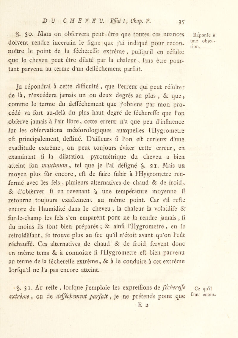 DU CHEVEU EJfal J, Ümp. K 35* 30. Mais on obfervera peut-être que toutes ces nuances doivent rendre incertain le figne que j’ai indiqué pour recon- iioître le point de la fécherefle extrême, puirqu’il en réfulte que le cheveu peut être dilaté par la chaleur , fans être pour- tant parvenu au terme d’un defféchement parfait. Je répondrai à cette difficulté , que l’erreur qui peut réfulter de là, n’excédera jamais un ou deux degrés au plus , & que, comme le terme du defféchement que j’obtiens par mon pro- cédé va fort au-delà du plus haut degré de féchereffe que l’on obferve jamais à l’air libre, cette erreur n’a que peu d’influence fur les obfervations météorologiques auxquelles fHygroraetre eft principalement deftiné. D’ailleurs fl l’on efl: curieux d’une exaditude extrême, 011 peut toujours éviter cette erreur, en examinant fl la dilatation pyrométrique du cheveu a bien atteint fon maximum^ tel que je l’ai déflgné §. 2î. Mais un moyen plus fur encore, efl: de faire fubir à l’Hygrometre ren- fermé avec les fels , plufleurs alternatives de chaud & de froid, & d’obferver fl en revenant a une température moyenne iî retourne toujours exadement au même point. Car s’il refte encore de riiumidité dans le cheveu , la chaleur la volatilife & fur-le-champ les fels s’en emparent pour ne la rendre jamais, fl du moins ils font bien préparés; & ainfl l’Hygrometre, en fe refroidiffant, fe trouve plus au fec qu’il n’étoit avant qu’on l’eût réchauffé. Ces alternatives de chaud &; de froid fervent donc en même tems & à connoître fl l’Hygrometre efl: bien parvenu au terme de la féchereffe extrême, & à le conduire à cet extrême iorfqu’il ne l’a pas encore atteint. '§. 31. Au refte , lorfque j’emploie les expreffions de féchereffe 4xtrême, ou de defféchement parfait, je ne prétends point que E 2 lléponfe ù liîie objcc- liai!.- Ce qu’il faut enterw