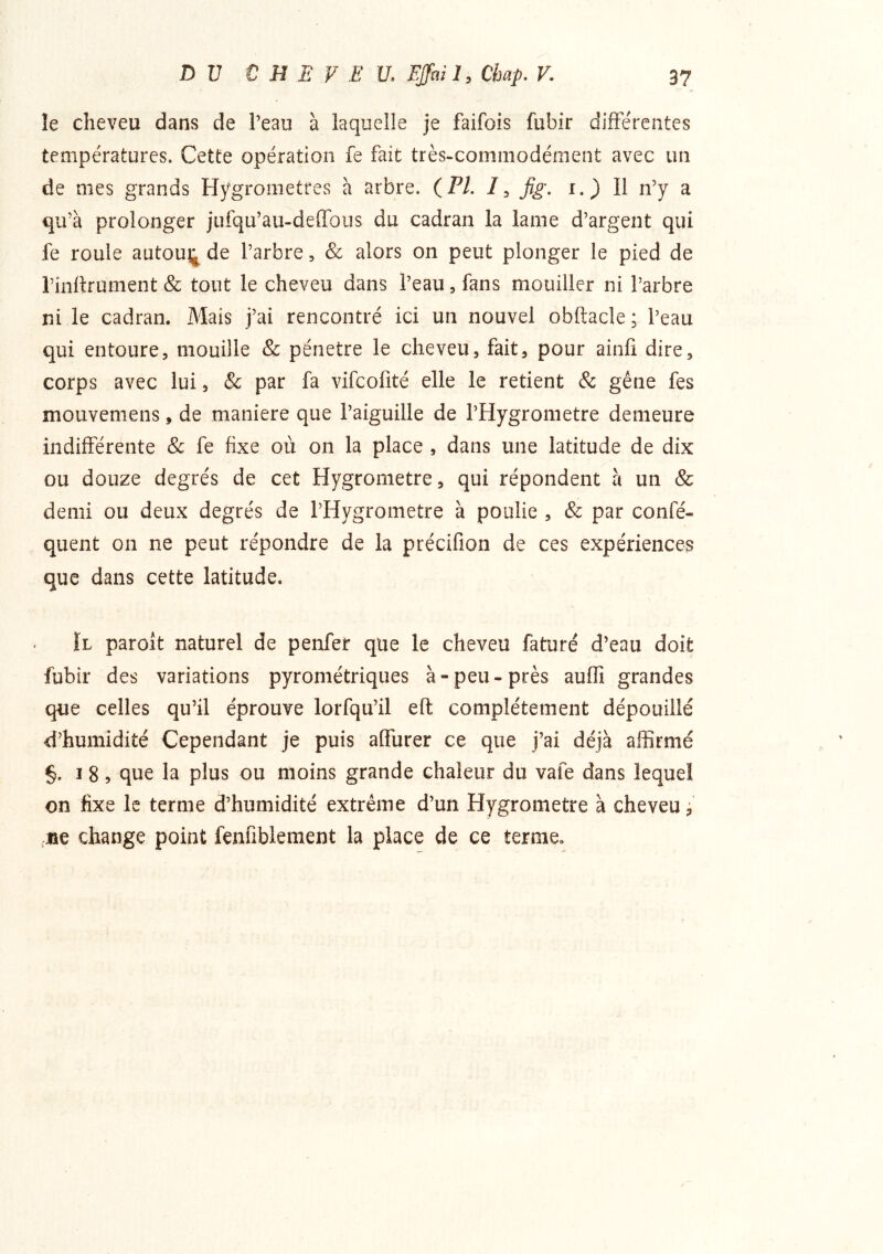 le cheveu dans de l’eau à laquelle je faifois fubir difFe'rentes températures. Cette opération fe fait très-commodément avec un de mes grands Hygromètres a arbre. (PA fig. i.) 11 n’y a qu’à prolonger jufqu’au-deiTous du cadran la lame d’argent qui fe roule autouj^ de l’arbre, & alors on peut plonger le pied de l’inltrument & tout le cheveu dans l’eau, fans mouiller ni l’arbre ni le cadran. Mais j’ai rencontré ici un nouvel obftacle ; l’eau qui entoure, mouille & pénétré le cheveu, fait, pour ainli dire, corps avec lui, & par fa vifcofité elle le retient & gêne fes mouvemens, de maniéré que l’aiguille de l’Hygrometre demeure indifférente Sc fe fixe où on la place , dans une latitude de dix ou douze degrés de cet Hygromètre, qui répondent à un & demi ou deux degrés de l’Hygrometre à poulie , & par confé- quent on ne peut répondre de la précifion de ces expériences que dans cette latitude. ÏL paroît naturel de penfet que le cheveu faturé d’eau doit fubir des variations pyrométriques à-peu-près auffi grandes que celles qu’il éprouve lorfqu’il efl complètement dépouillé d’humidité Cependant je puis affurer ce que j’ai déjà affirmé §. I 8, que la plus ou moins grande chaleur du vafe dans lequel on fixe le terme d’humidité extrême d’un Hygromètre à cheveu, ,jîe change point fenfiblement la place de ce terme.