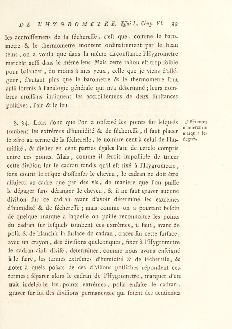 les accroiffemens de la féchereffe 9 c’eft que, comme le baro- mètre & le thermomètre montent ordinairement par le beau teins 3 on a voulu que dans la même circonflance rilygrometre marchât aufli dans le même fens. Mais cette raifon eft trop foible pour balancer , du moins à mes yeux 3 celle que je viens d’allé- guer , d’autant plus que le baromètre & le thermomètre font auffi fournis à l’analogie générale qui m’a déterminé ; leurs nom- bres croiffans indiquent les accroiffemens de deux fubftances pofitives 3 l’air & le fein §. 34. Lors donc que l’on a obfervé les points fur lefqueîs tombent les extrêmes d’humidité & de féchereffe, il faut placer le zéro au terme dé la féchereffe, le nombre cent à celui de l’hu- midité 3 & divifer en cent parties égales l’arc de cercle compris entre ces points. Mais, comme il feroit impoffible de tracer cette divifion fur le cadran tandis qu’il eft fixé à l’Hygrometre, fans courir le rifque d’offenfer le cheveu , le cadran ne doit être affujetti au cadre que par des vis, de maniéré que l’on puifle le dégager fans déranger le cheveu , & il ne faut graver aucune divifion fur ce cadran avant d’avoir déterminé les extrêmes d’humidité & de féchereffe ; mais comme on a pourtant befoin de quelque marque à laquelle on puiffe reconnoître les points du cadran fur lefqueîs tombent ces extrêmes, il faut, avant de polir Sc de blanchir la furface du cadran, tracer fur cette furface^ avec un crayon, des divifions quelconques, fixer à rHygrometre le cadran ainfi divifé , déterminer, comme nous avons enfeigné à le faire, les termes extrêmes d’humidité & de féchereffe, & noter à quels points de ces divifions poftiches répondent ces termes ; féparer alors le cadran de l’Hygromette , marquer d’ua toit indélébile, les points extrêmes , polir enfuite le cadran 5. graver fur lui des divifions permanentes qui forent des centièmes Différentes maniérés de marquer les degrés^.