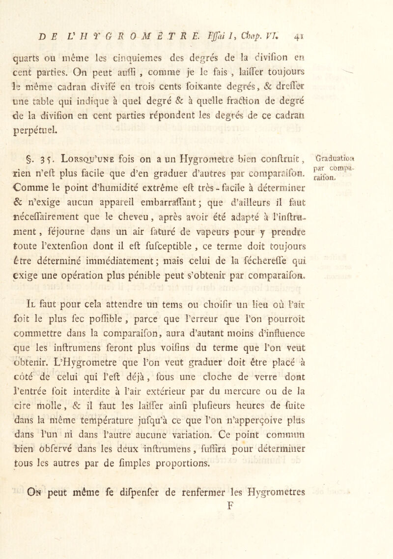 quarts ou même les cinquièmes des degrés de la divifion eu cent parties. On peut aiiffi , comme je le fais , laifler toujours le même cadran divifé en trois cents foixante degrés, & dreflêc une table qui indique à quel degré & à quelle fraffion de degré de la divifion en cent parties répondent les degrés de ce cadran perpétuel. §. 35. Lorsqu’une fois on a un Hygromètre bien confiriiit, rien n’efl: plus facile que d’en graduer d’autres par comparaifoe. Comme le point d’humidité extrême efl: très - facile à déterminer & n’exige aucun appareil embarrafTant ; que d’ailleurs il faut riéceffairement que le cheveu, après avoir été adapté à l’infiru* ment, féjourne dans un air fatiiré de vapeurs pour y prendre toute l’extenfioii dont il eft fufceptible , ce terme doit toujours être déterminé immédiatement; mais celui de la fécîierefié qui exige une opération plus pénible peut s’obtenir par comparaifon. Il faut pour cela attendre un tems ou choifir un lieu où l’air foit le plus fec poffible , parce que l’erreur que l’on pourroit commettre dans la comparaifon, aura d’autant moins d’influence que les inftrumens feront plus voifins du terme que l’on veut obtenir. L’Hygrometre que l’on veut graduer doit être placé à côté de celui qui l’eft déjà, fous une cloche de verre dont l’entrée foit interdite à l’air extérieur par du mercure ou de la cire riiolle, & il faut les laiffer ainfi plufieurs heures de fuite dans la même température jufqu’à ce que l’on n’apperçoive plus dans l’un ni dans l’autre aucune variation. Ce point commim bien obfervé dans les deux inftrumens, fuflîra pour déterminer tous les autres par de fimples proportions. On peut même fe difpenfer de renfermer les Hygromètres F 'Gradiiatiort par compa- L'alfon.