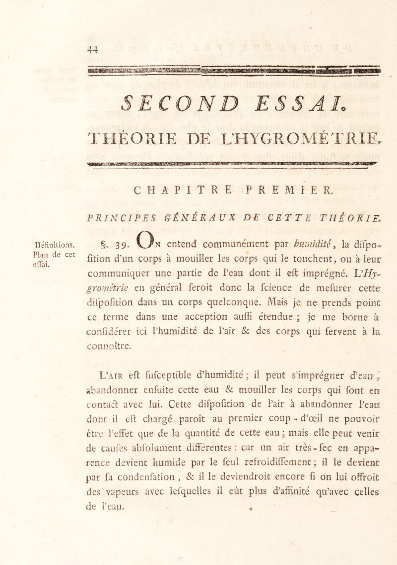 Définitions. Plan de cet effai. SECOND ESSAI. THÉORIE DE L’HYGROMÉTRIE. CHAPITRE PREMIER. PRINCIPES GÉNÉRAUX DE CETTE THÉORIE, §. 39- On entend communément par httmidifê, la difpo- fition d’un corps à mouiller les corps qui le touchent, ou à leur communiquer une partie de Peau dont il eft imprégné. UHy- grornétrie en général feroit donc la fcieoce de mefurer cette diipofition dans un corps quelconque. Mais je ne prends point ce terme dans une acception auffi étendue ; je me borne à confidérer ici Phumidlté de Pair & des corps qui fervent à connoître. L’air eft fufceptible d’humidité; il peut s’imprégner d’eau 3. Æandonner enfuite cette eau & mouiller les corps qui font en contacl avec lui. Cette difpofition de Pair à abandonner Peau: dont il eft chargé paroît au premier coup - d’œil ne pouvoir être l’effet que de la quantité de cette eau ; mais elle peut venir de caufes abfolument différentes: car un air très-fec en appa- rence devient humide par le feul refroidiffement ; il le devient par fa condenfation , & il le deviendroit encore fl on lui offroit des vapeurs avec lefquelies il eût plus d’affinité qu’avec celles de Peau.