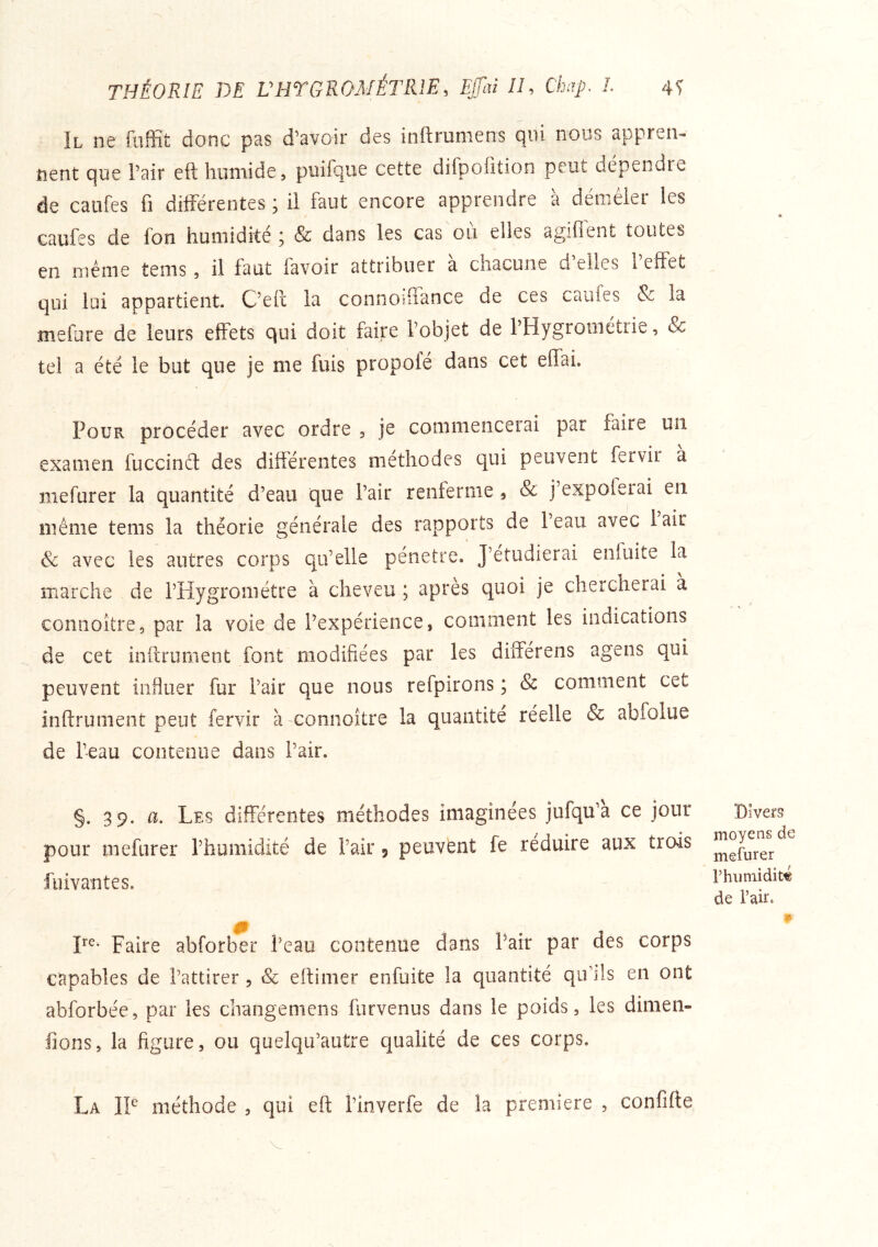 THÉORIE DE VHTGROMÉTRIE, Ejjaï //, Chap. L Il ne fulîit donc pas d’avoir des inftrmiiens qui nous appren^ tient que l’air eft humide, puifque cette difpofition peut dépendre de califes fi différentes ; il faut encore apprendre à démêler les caufes de fon humidité , & dans les cas ou elles agiflent toutes en même tems, il faut favoir attribuer à chacune d’elles l’elfet qui lui appartient. C’efc la connoifiance de ces caufes & la mefure de leurs effets qui doit faire l’objet de l’Hygrométrie, & tel a été le but que je me fuis propofé dans cet eflai. Pour procéder avec ordre , je commencerai par faire un examen fuccinct des différentes méthodes qui peuvent fervir a mefurer la quantité d’eau que l’air renferme , & j’expoferai en même tems la théorie générale des rapports de l’eau avec lair & avec les autres corps qu’elle pénétré. J’étudierai enfuite la marche de l’Hygromètre à cheveu ; après quoi je chercherai a connoître, par la voie de l’expérience, comment les indications de cet infiniment font modifiées par les diiTérens agens qui peuvent influer fur l’air que nous refpirons ; & comment cet infiniment peut fervir à connoître la quantité réelle & abfolue de l’eau contenue dans Pair. §. 39. a. Les différentes méthodes imaginées jufqu’a ce jour pour mefurer l’humidité de Pair 9 peuvent fe réduire aux trois fiiivantes. Faire abforber Peau contenue dans Pair par des corps capables de l’attirer , & eftimer enfuite la quantité qiPîls en ont abforbée, par les changeniens furvenus dans le poids, les dimen- fions, la figure, ou quelqu’autre qualité de ces corps. Divers moyens de mefurer rhumidit« de l’air. 1» La il méthode , qui eft l’inverfe de la première , confifte