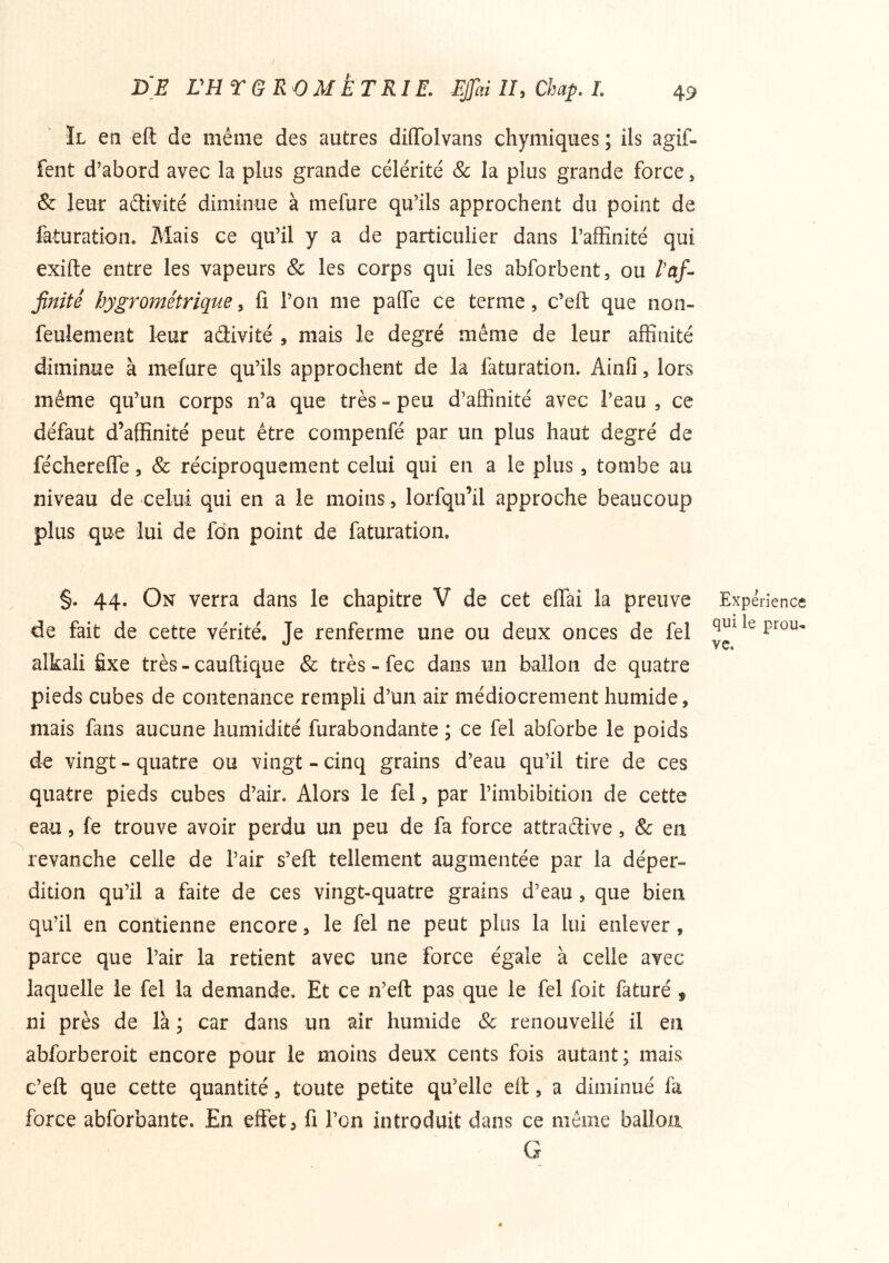 Il ea eft de même des autres diflTolvans chymiques ; ils agif- fent d’abord avec la plus grande célérité & la plus grande force ^ & leur adtivité diminue à niefure qu’ils approchent du point de faturation. Mais ce qu’il y a de particulier dans l’affinité qui exifte entre les vapeurs & les corps qui les abforbent, ou l'af- finité hygrométrique y fi l’on me paOTe ce terme, c’eft que non- feulement leur adivité , mais le degré même de leur affinité diminue à mefure qu’ils approchent de la faturation. Ainfi, lors même qu’un corps n’a que très - peu d’affinité avec l’eau , ce défaut d’affinité peut être compenfé par un plus haut degré de fécherelTe, & réciproquement celui qui en a le plus, tombe au niveau de celui qui en a le moins, lorfqu’il approche beaucoup plus que lui de fdn point de faturation. §. 44. On verra dans le chapitre V de cet elTai la preuve de fait de cette vérité. Je renferme une ou deux onces de fel alkaîi fixe très - cauftique & très - fec dans un ballon de quatre pieds cubes de contenance rempli d’un air médiocrement humide, mais fans aucune humidité furabondante ; ce fel abforbe le poids vingt - quatre ou vingt - cinq grains d’eau qu’il tire de ces quatre pieds cubes d’air. Alors le fel, par l’imbibition de cette eau, le trouve avoir perdu un peu de fa force attraélive, & en revanche celle de l’air s’eft tellement augmentée par la déper- dition qu’il a faite de ces vingt-quatre grains d’eau, que bien qu’il en contienne encore, le fel ne peut plus la lui enlever, parce que l’air la retient avec une force égale à celle avec laquelle le fel la demande. Et ce n’eft pas que le fel foit faturé , ni près de là ; car dans un air humide Sc renouvellé il en abforberoit encore pour le moins deux cents fois autant; mais c’eft que cette quantité, toute petite qu’elle eft, a diminué fa force abforbante. En effet, fi l’on introduit dans ce même ballon G Expérience qui le prou- ve.