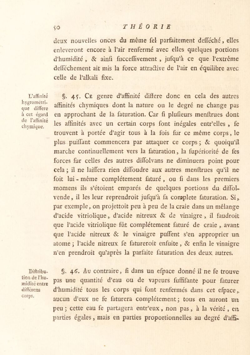 SO deux nouvelles onces du même fel parfaitement delTéché, elles enlèveront encore à l’air renfermé avec elles quelques portions d’humidité > & ainfi fucceffivement , jufqu’à ce que l’extrême defféchement ait mis la force attradive de l’air en équilibre avec celle de l’alkali fixe. L’affinité hygrométri- que différé à cet égard de l’affinité ch y mi que. §. 4f. Ce genre d’affinité différé donc en cela des autres affinités chymiques dont la nature ou le degré ne change pas en approchant de la faturation. Car lî plufîeurs menftrues dont les affinités avec un certain corps font inégales entr’elles , fe trouvent à portée d’agir tous à la fois fur ce même corps, le plus puiffant commencera par attaquer ce corps ; & quoiqu’il marche continuellement vers la faturation ^ la fupériorité de fes forces fur celles des autres diffblvans ne diminuera point pour cela ; il ne laiflera rien diffbudre aux autres menftrues qu’il ne foit lui - même complètement faturé , ou fi dans les premiers momens ils s’étoient emparés de quelques portions du dilToU vende, il les leur reprendroit jufqu’à fa complété faturation. Si^ par exemple, on projettoit peu à peu de la craie dans un mélange d’acide vitriolique , d’acide nitreux 8c de vinaigre , il faud'roit que l’acide vitriolique fut complètement faturé de craie , avant que l’acide nitreux & le vinaigre puftent s’en approprier un atome ; l’acide nitreux fe fatureroit enfuite, & enfin le vinaigre n’en prendroit qu’après la parfaite faturation des deux autres. Diftrîbu- iîon de l’hu- mîdlté entre différens <;orps. §. 46. Au contraire, fi dans un efpace donné il ne fe trouve pas une quantité d’eau ou de vapeurs fuffifante pour faturer d’humidité tous les corps qui font renfermés dans cet efpace,. aucun d’eux ne fe faturera complètement; tous en auront un peu ; cette eau fe partagera entr’eux, non pas, à la vérité , en parties égales, mais en parties proportionnelles au degré d’affi*