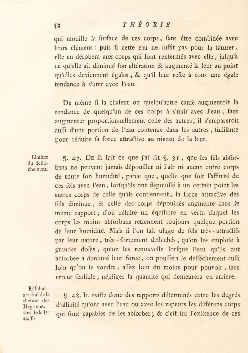 ^2 qui mouille la furface de ces corps, fans être combinée avec leurs élémens : puis fi cette eau ne fuffit pas pour la faturer, elle en dérobera aux corps qui font renfermés avec elle, jufqu’à ce qu'elle ait diminué fon altération & augmenté la leur au point qu’elles deviennent égales, & qu’il leur refte à tous une égale tendance à s’unir avec l’eau. De même fi la chaleur ou quelqu’autre caufe augmentoit la tendance de quelqu’un de ces corps à s’unir avec l’eau , fans augmenter proportionnellement celle des autres, il s’empareroit aufii d’une portion de l’eau contenue dans les autres, fuffifante pour réduire fa force attradive au niveau de la leur. Limites du deffé- chement. §. 47. De là fuît ce que j’aî dit §. 3 r , que les fels abfor- bans ne peuvent jamais dépouiller ni l’air ni aucun autre corps de toute fon humidité > parce que , quelle que foit raffinité de ces fels avec l’eau, lorfqu’iîs ont dépouillé à un certain point les autres corps de celle qu’ils contiennent, la force attradive des fels diminue , & celle des corps dépouillés augmente dans îe même rapport; d’où réfulte un équilibre en vertu duquel les corps les moins abforbans retiennent toujours quelque portion de leur humidité. Mais fi l’on fait ufage de fels très - attradifs par leur nature, très-fortement defféchés, qu’on les emploie à grandes dofes , qu’on les renouvelle lorfque l’eau qu’ils ont abforbée a diminué leur force, on pouffera le defFéchement auflî loin qu^on le voudra, affez loin du moins pour pouvoir, fans erreur fenfible, négliger la quantité qui demeurera en arriéré. Réfiîîtat général de la théorie des Hygromè- tres défaire tlafTe., §. 48^ Tl exifle donc des rapports déterminés entre les degrés d’affinité qu’ont avec Peau ou avec les vapeurs les différens corps qui font capables de les abforher ; & c’eft fur l’exiftence de ces.