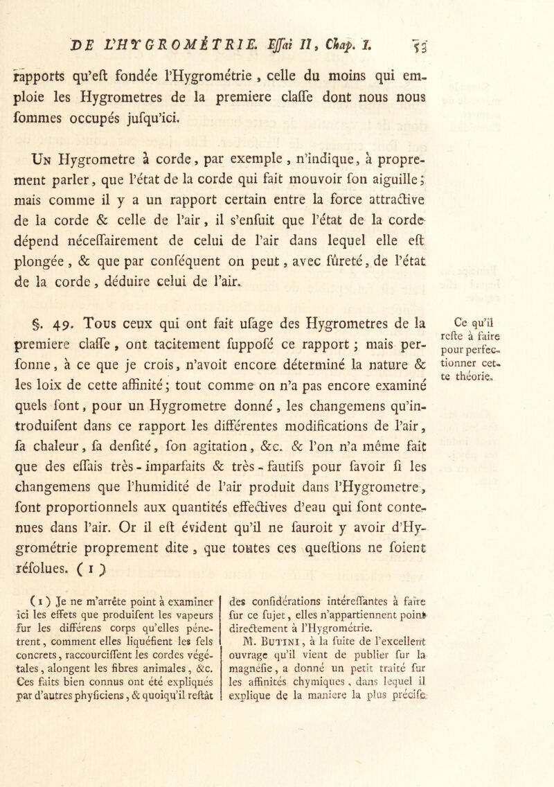 rapports qu’eft fondée THygrométrie , celle du moins qui em- ploie les Hygromètres de la première claffe dont nous nous fommes occupés jufqu’ici. Un Hygromètre à corde, par exemple , n’indique, à propre- ment parler, que l’état de la corde qui fait mouvoir fon aiguille ; mais comme il y a un rapport certain entre la force attradive de la corde & celle de l’air, il s’enfuit que l’état de la corde dépend néceffairement de celui de l’air dans lequel elle eft plongée , & que par conféquent on peut, avec fureté, de l’état de la corde, déduire celui de Tair. §. 49. Tous ceux qui ont fait ufage des Hygromètres de la première claffe , ont tacitement fuppofé ce rapport ; mais per- fonne, à ce que je crois, n’avoit encore déterminé la nature & les loix de cette affinité ; tout comme on n’a pas encore examiné quels font, pour un Hygromètre donné, les changemens qu’in- troduifent dans ce rapport les différentes modifications de l’air, fa chaleur, fa denfité, fon agitation, &e. & l’on n’a même fait que des effais très - imparfaits & très - fautifs pour favoir fi les changemens que l’humidité de l’air produit dans rHygrometre> font proportionnels aux quantités effedives d’eau qui font conter nues dans l’air. Or il eft évident qu’il ne fauroit y avoir d’Hy- grométrie proprement dite , que toutes ces queftions ne foieiit réfolues» ( i } Ce qu’il refie à faire pour perfec- tionner cet- te théorie» ( I ) Je ne m’arrête point à examiner ici les effets que produifent les vapeurs fur les différens corps qu’elles pénè- trent , comment elles liquéfient les fels concrets, raccourciffent les cordes végé- tales , alongent les fibres animales, &c. Ces faits bien connus ont été expliqués par d’autres phyficiens, & quoiqu’il reftât dès confidérations întérefTantes à faire fur ce fujet, elles n’appartiennent pointe direélement à l’Hygrométrie. M. Butini , à la fuite de l’excellent ouvrage qu’il vient de publier fur la magnéfie, a donné un petit traité fur les affinités chymiqiies , dans lequel il explique de la maniéré la plus préclfe.