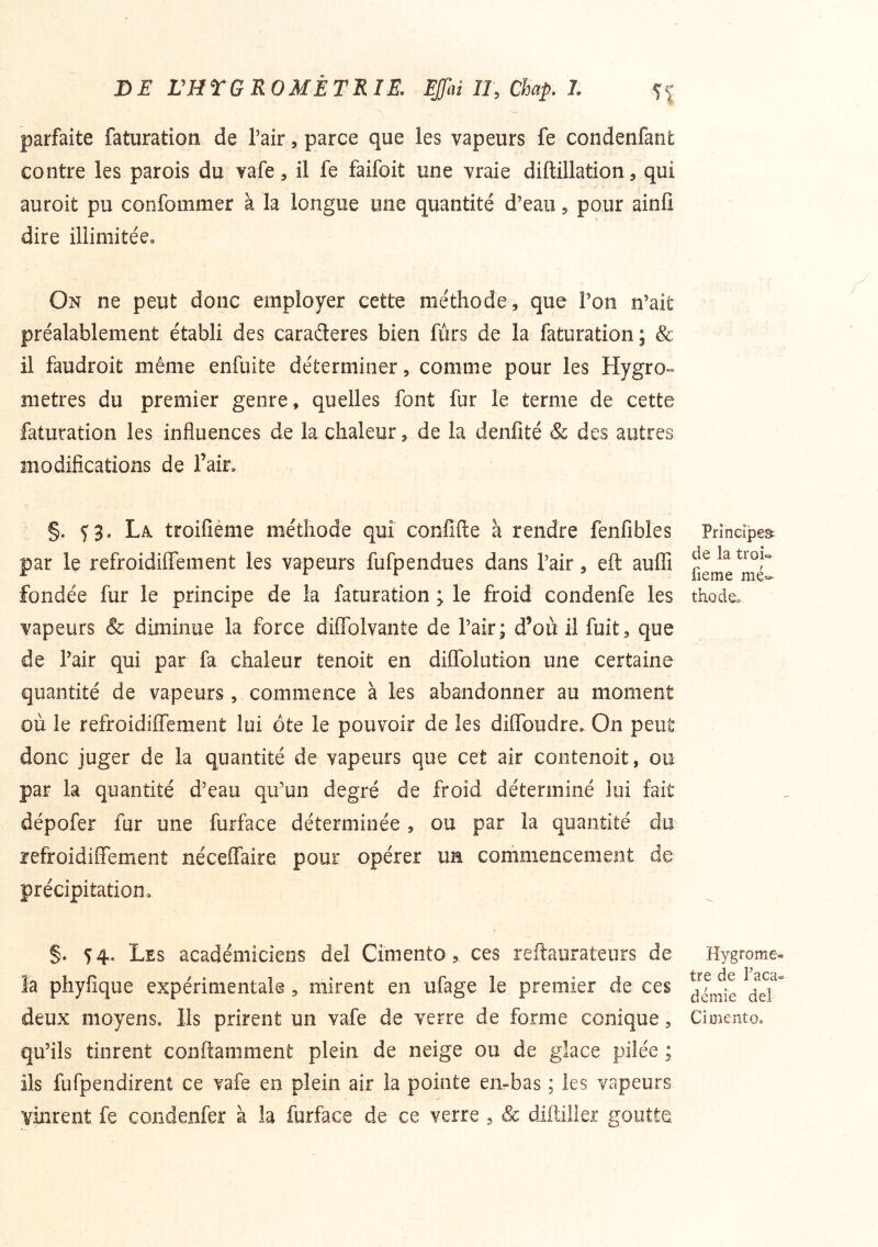 parfaite faturation de l’air, parce que les vapeurs fe condenfant contre les parois du vafe, il fe faifoit une vraie diftillation, qui auroit pu confomraer à la longue une quantité d’eau 5 pour ainü dire illimitée» On ne peut donc employer cette méthode, que l’on n’ait préalablement établi des carafleres bien fùrs de la faturation; & il faudroit même enfuite déterminer, comme pour les Hygro- mètres du premier genre, quelles font fur le terme de cette faturation les influences de la chaleur, de la denfité & des autres modifications de l’air» §. f 3. La troifiéme méthode qui confifte à rendre fenfibles par le refroidiffement les vapeurs fufpendues dans l’air, eft auflî fondée fur le principe de la faturation ; le froid condenfe les vapeurs & diminue la force difiTolvante de l’air; d’où il fuit, que de l’air qui par fa chaleur tenoit en diflTolution une certaine quantité de vapeurs, commence à les abandonner au moment où le refroidiflfement lui ote le pouvoir de les diffoudre» On peut donc juger de la quantité de vapeurs que cet air contenoit, ou par la quantité d’eau qu’un degré de froid déterminé lui fait dépofer fur une furface déterminée , ou par la quantité du refroidiffement néceffaire pour opérer un cornniencement de précipitation, §. 54. Les académiciens del Cimento, ces reftaurateurs de la phyfique expérimentale, mirent en ufage le premier de ces deux moyens. Ils prirent un vafe de verre de forme conique, qu’ils tinrent conftamment plein de neige ou de glace pilée ; ils fufpendirent ce vafe en plein air la pointe en-bas ; les vapeurs vinrent fe condenfer à la furface de ce verre , à: diftilier goutte Principes^ de la troi« fieme mé- thode» Hygromè- tre de Taca^ demie del Ci oient O.