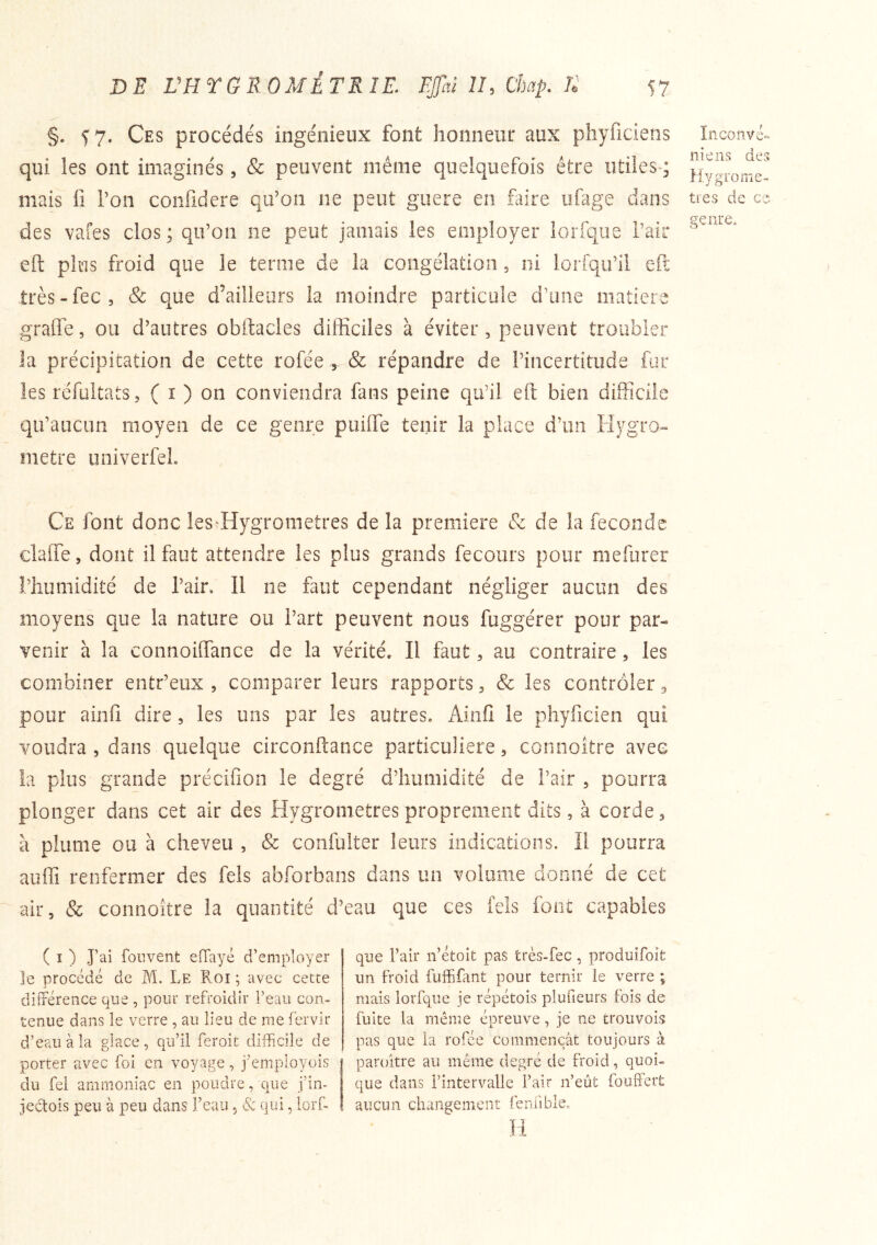 §. ^7. Ces procédés ingénieux font honneur aux pîiyficiens qui les ont imaginés, & peuvent même quelquefois être utiles-; mais 11 l’on confidcre qu’on ne peut guère en faire ufage dans des vafes clos; qu’on ne peut jamais les employer lorfqiie Pair eft plus froid que le terme de la congélation, ni loriqu’il efl: très-fec, Sc que d’ailleurs la moindre particule d’une matière grade, ou d’autres obftacles difficiles à éviter , peuvent troubler la précipitation de cette rofée^ & répandre de l’incertitude fus: les rcfuitats, ( i ) on conviendra fans peine qu’il eft bien difficile qu’aucun moyen de ce genre puilfe tenir la place d’un Hygro-» métré univerfeL Inconvé- nieiis des Hygromè- tres de ce genre. Ce font donc leS'Hygrometres de la première Sc de la fécondé clafle, dont il faut attendre les plus grands fecours pour mefurer l’humidité de l’air. Il ne faut cependant négliger aucun des moyens que la nature ou l’art peuvent nous fuggérer pour par- venir à la connoiffiance de la vérité. Il faut, au contraire, les combiner entr’eux , comparer leurs rapports ^ & les contrôler 3 pour ainfi dire, les uns par les autres. Ainfi le pliyficien qui voudra , dans quelque circonftance particulière, connoître avec îa plus grande précifion le degré d’humidité de l’air , pourra plonger dans cet air des Hygromètres proprement dits, à corde 3 à plume ou à cheveu , & coiifulter leurs indications. Il pourra auffi renfermer des fels abforbans dans un volume donné de cet air, & connoitre la quantité d’eau que ces fels font capables ( I ) J’ai foiivent efTayé d’employer le procédé de M. Le Roi ; avec cette différence que , pour refroidir l’eau con- tenue dans le verre, au lieu de me fervir d’eau à îa glace, qu’il feroit difficile de porter avec foi en voyage, j'’employois du fei ammoniac en poudre, que j’in- jectois peu à peu dans l’eau, & qui, lorf- que l’air n’étoit pas très-fec, produifoît un froid fuffifant pour ternir le verre ; mais lorfqiie je répétois plufieurs fois de fuite la même épreuve, je ne trouvois pas que la rofée commençât toujours à paroitre au même degré de froid, quoi- que dans l’intervalle l’air n’eût fouffert aucun changement feraible. H