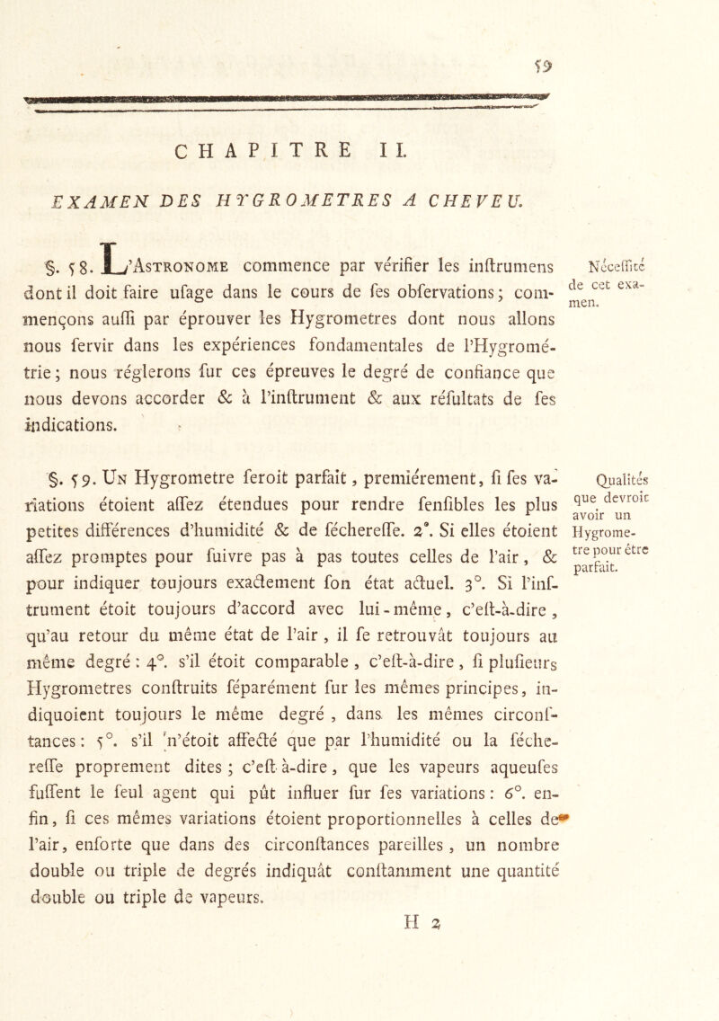 CHAPITRE IL EXAMEN DES HYGROMETRES A CHEVEU. §• 5 8. L ’Astronome commence par vérifier les inftrunieiis Nccefllcc dont il doit faire ufage dans le cours de fes obfervations ; corn- mençons auffi par éprouver les Hygromètres dont nous allons nous fervir dans les expériences fondamentales de l’Hygromé- trie; nous réglerons fur ces épreuves le degré de confiance que nous devons accorder & à l’inftrument & aux réfultats de fes indications. r §. ^9. Un Hygromètre fer oit parfait, premièrement, fi fes va- riations étoient aflez étendues pour rendre fenfibles les plus petites différences d’humidité & de féchereffe. Si elles étoient affez promptes pour fuivre pas à pas toutes celles de l’air, & pour indiquer toujours exaélement fon état aftuel. Si Finf- trument étoit toujours d’accord avec lui-même, c’eit-à.dire , qu’au retour du même état de l’air , il fe retrouvât toujours au même degré : 4^. s’il étoit comparable , c’eft-à-dire , fi plufieurs Hygromètres conftruits féparément fur les mêmes principes, in- diquoient toujours le même degré , dans, les mêmes circonf- tances: 5°. s’il Vétoit affefté que par l’humidité ou la féche- reffe proprement dites; c’e fi-à-dire, que les vapeurs aqueufes fuffent le feul agent qui pût influer fur fes variations : 6°. en- fin , fi ces mêmes variations étoient proportionnelles à celles de«* l’air, enforte que dans des circonftances pareilles, un nombre double ou triple de degrés indiquât confiamment une quantité double ou triple de vapeurs. Qualités que dcvroic avoir un Hygromè- tre pour être parfait. H Z