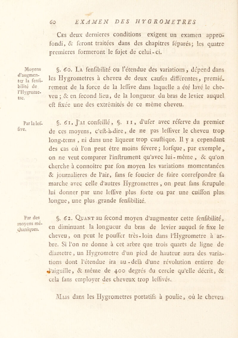 Moyen-s d’augmen- tejL' la fenfi- bilité de FHygrome- tre. Par la lef- five. Par des moyens me- qhaniqnes. Ces deux dernieres conditions exigent un examen appro- fondi, Sc feront traitées dans des chapitres féparés; les quatre premières formeront le fujet de celui-ci. §. 6o. La fenCbilité ou Tétendue des variation-s, dépend dans les Hygromètres à cheveu de deux caufes différentes, premiè- rement de la force de la lefTive dans laquelle a été lavé le che- veu ; & en fécond lieu, de la longueur du bras de levier auquel eft fixée une des extrémités de ce même cheveu. §, 6'î. J’ai confeillé 5 §. ii, d’ufer avec réferve du premier de ces moyens, c’eft-à-dire, de ne pas lefiTiver le cheveu trop long-tems , ni dans une liqueur trop cauftique. Il y a cependant des cas où l’on peut être moins févere ; lorfque, par exemple j, on ne veut comparer l’inttrument qu’avec lui-même , & qu’on cherche à comioître par fon moyen les variations momentanées & journalières de l’air, fans fe foncier de faire correfpondre fa marche avec celle d’autres Hygromètres, on peut fans fcrupule lui donner par une leffive plus forte ou par une cuifTon plus longue, une plus.grande fenfibilité, §. 62. Quant au fécond moyen d’augmenter cette fenfibilité, en diminuant la longueur du bras de levier auquel fe fixe le cheveu, on peut le pouffer très-loin dans l’Hygrometre à ar- bre. Si l’on ne donne à cet arbre que trois quarts de ligne de diamètre, un Hygromètre d’un pied de hauteur aura des varia- tions dont l’étendue ira au-delà d’une révolution entière de 4’aiguille, & même de 400 degrés du cercle qu’elle décrit, & cela fans employer des cheveux trop leffivés. Mais dans les Hygromètres portatifs à poulie, où le cheveu