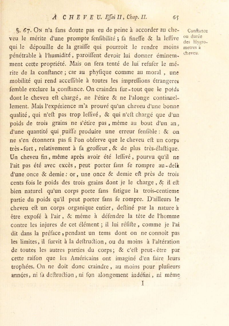 §. <^7. On n’a fans doute pas eu de peine à accorder au che- veu le mérite d’une prompte fenlîbilité ; fa fineffe & la leffive qui le dépouille de la grailTe qui pourroit le rendre moins péiiétrable à l’humidité, paroiffent devoir lui donner émioem* ment cette propriété. Mais on fera tenté de lui refiifer le mé- rite de la conftance ; car au phyfique comme au moral , une mobilité qui rend acceffible à toutes les impreffions étrangères femble exclure la conftance. On craindra fur-tout que le poids dont le cheveu eft chargé, ne l’étire & ne l’alonge continuel- lement. Mais l’expérience m’a prouvé qu’un cheveu d’une bonne qualité, qui n’eft pas trop leffivé, & qui n’eft chargé que d’mi poids de trois grains ne s’étire pas, même au bout d’un an, d’une quantité qui puiffe produire une erreur fenfible : & on ne s’en étonnera pas fi l’on obferve que le cheveu eft un corps très-fort, relativement à fa groffeur, & de plus très-élaftiquco Un cheveu fin, même après avoir été leffivé, pourvu qu’il ne l’ait pas été avec excès, peut porter fans fe rompre au-delà d’une once & demie : or, une once & demie eft près de trois cents fois le poids dés trois grains dont je le charge , & rl eft bien naturel qu’un corps porte fans fatigue la trois-centieme partie du poids qu’il peut porter fans fe rompre. D’ailleurs le cheveu eft un corps organique entier, deftiné par la nature à être expofé à l’air, &: même à défendre la tête de l’homme contre les injures de cet élément ; il lui réfifte , comme je l’ai dit dans la préface, pendant un teins dont on ne connoît pas les limites, il furvit à la deftruclion, ou du moins à l’altération de toutes les autres parties du corps; & c’eft peut-être par cette raifon que les Américains ont imaginé d’en faire leurs trophées. On ne doit donc craindre, au moins pour plufieurs années, ni fa deftruftion, ni fon alongement indéfini, ni même I Confiance ou durée des Hygro» métrés à dieyeu.