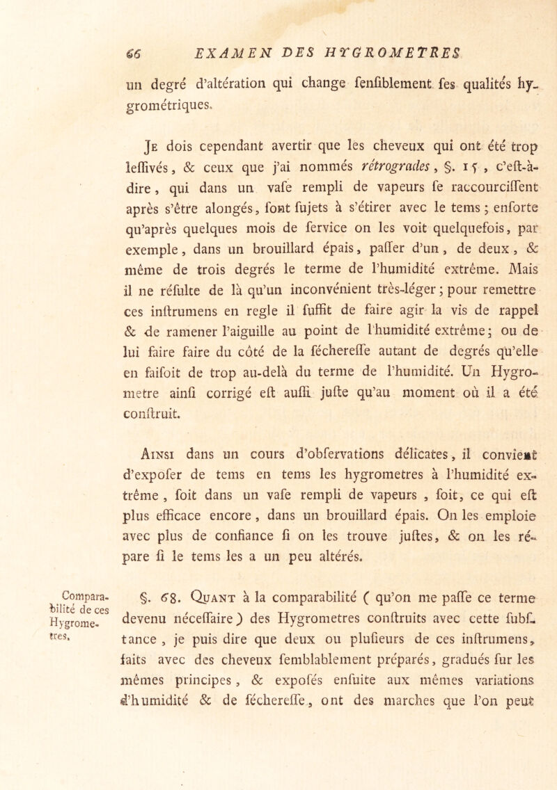 un degré d’altération qui change fenfiblement fes qualités grométriques. Je dois cependant avertir que les cheveux qui ont été trop leffivés, & ceux que j’ai nommés rétrogrades, §. i f , c’eft-à- dire, qui dans un vafe rempli de vapeurs fe raccourciiïent après s’être alongés, font fujets à s’étirer avec le tems ; enforte qu’après quelques mois de fervice on les voit quelquefois, par exemple, dans un brouillard épais, paffer d’un, de deux, & même de trois degrés le terme de l’humidité extrême. Mais il ne réfulte de là qu’un inconvénient trèsJéger ; pour remettre ces inftrumens en réglé il fuffit de faire agir la vis de rappel & de ramener l’aiguille au point de Thumidité extrême; ou de lui faire faire du côté de la féchereffe autant de degrés qu’elle en faifoit de trop au-delà du terme de l’humidité. Un Hygro- mètre ainfi corrigé eft auffi jufte qu’au moment où il a été conftruit. Ainsi dans un cours d’obfervations délicates, il convient d’expofer de tems en tems les hygromètres à l’humidité ex- trême , foit dans un vafe rempli de vapeurs , foit, ce qui efl plus efficace encore, dans un brouillard épais. On les emploie avec plus de confiance fi on les trouve juftes, & on les ré- pare fi le tems les a un peu altérés. Compara- de ces Hygromè- tres, §. 6*8. Quant à la comparabilité ( qu’on me pafie ce terme devenu néceffaire) des Hygromètres conftruits avec cette fubL tance , je puis dire que deux ou plufieurs de ces inftrumens,. faits avec des cheveux femblablement préparés, gradués fur les mêmes principes, & expofés enfuite aux mêmes variations d’humidité & de féchereffe., ont des marches que l’on peut