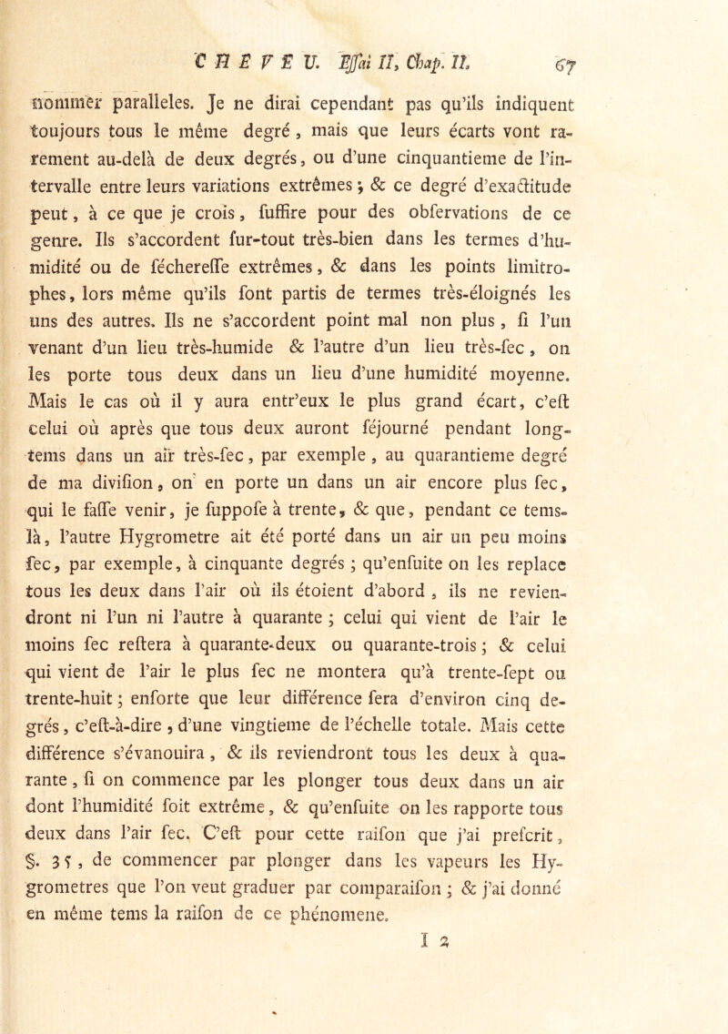 üommèr parallèles. Je ne dirai cependant pas qu’ils indiquent toujours tous le même degré, mais que leurs écarts vont ra- rement au-delà de deux degrés, ou d’une cinquantième de l’in- tervalle entre leurs variations extrêmes ^ & ce degré d’exaditude peut, à ce que je croîs, fufïîre pour des obfervations de ce genre. Ils s’accordent fur-tout très-bien dans les termes d’hu- midité ou de féchereffe extrêmes, & dans les points limitro- phes, lors même qu’ils font partis de termes très-éloignés les uns des autres. Ils ne s’accordent point mal non plus, fi l’uti venant d’un lieu très-humide & l’autre d’un lieu très-fec, on les porte tous deux dans un lieu d’une humidité moyenne. Mais le cas où il y aura entr’eux le plus grand écart, c’ell celui où après que tous deux auront féjourné pendant long- tems dans un aii* très-fec, par exemple , au quarantième degré de ma divifion, on' en porte un dans un air encore plus fec, qui le faffe venir, je fuppofe à trente, & que, pendant ce tems» là, l’autre Hygromètre ait été porté dans un air un peu moins fec, par exemple, à cinquante degrés ; qu’enfuite on les replace tous les deux dans l’air où ils étoient d’abord , ils ne revien- dront ni l’un ni l’autre à quarante ; celui qui vient de l’air le moins fec reftera à quarante-deux ou quarante-trois; & celui qui vient de l’air le plus fec ne montera qu’à trente-fept ou trente-huit ; enforte que leur différence fera d’environ cinq de- grés , c’eft-à-dire , d’une vingtième de l’échelle totale. Mais cette différence s’évanouira, & ils reviendront tous les deux à qua- rante , fi on commence par les plonger tous deux dans un air dont l’humidité foit extrême, & qu’enfuite on les rapporte tous deux dans l’air fec. C’efi pour cette raifon que j’ai prefcrit, §. 3 ^ 5 de commencer par plonger dans les vapeurs les Hy- gromètres que l’on veut graduer par comparaifon ; & j’ai donné en même tems la raifon de ce phénomène. I ^