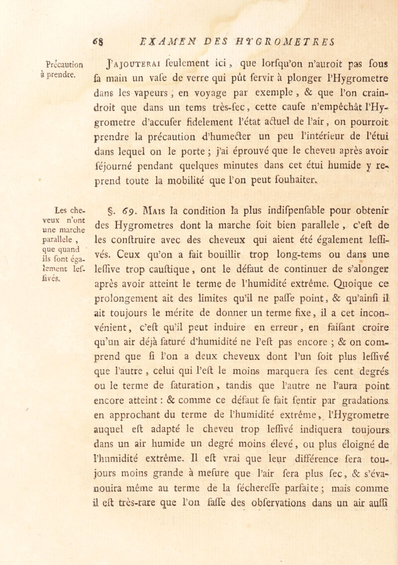 Précaution g prendre. Les che- veux n’ont une marche parallèle , que quand ils font éga- lement lef- livéso. ^8 EXAM'EN DES HT GEOMETRES Rajouterai feulement ici ^ que lorfqu’on n’auroit pas fous fa main un vafe de verre qui pût fervir à plonger THygrometre dans les vapeurs, en voyage par exemple , & que Ton crain- droit que dans un tems très-fec, cette caufe n’empêchât l’Hy- grometre d’accufer fidèlement l’état aduel de Pair, on pourroit prendre la précaution d’humeder un peu l’intérieur de l’étui dans lequel on le porte ; j’ai éprouvé que le cheveu après avoir féjourné pendant quelques minutes dans cet étui humide y re-^ prend toute la mobilité que l’on peut fouhaiter. §, 6'9. Mais la condition la plus indifpenfable pour obtenir des Hygromètres dont la marche foit bien parallèle , c’eft de les conftruire avec des cheveux qui aient été également leffi- vés. Ceux qu’on a fait bouillir trop long-tems ou dans une leflive trop cauftique, ont le défaut de continuer de s’alonger après avoir atteint le terme de l’humidité extrême. Quoique ce prolongement ait des limites qu’il ne paffe point, & qu’ainlî iî ait toujours le mérite de donner un terme fixe, il a cet incon-« vénient, c’eft qu’il peut induire en erreur , en faifant croire qu’un air déjà faturé d’humidité ne Peft pas encore ; & on corn» prend que fi l’on a deux cheveux dont l’un foit plus leffivé que l’autre , celui qui i’eft le moins marquera fes cent degrés ou le terme de faturation , tandis que l’autre ne l’aura point encore atteint : & comme ce défaut fe fait fentir par gradations, en approchant du terme de l’humidité extrême, l’Hygrometre auquel eft adapté le cheveu trop leffivé indiquera toujours dans un air humide un degré moins élevé, ou plus éloigné de l’humidité extrême. Il eft vrai que leur différence fera tou- jours moins grande à mefure que l’air fera plus fec, & s’éva- nouira même au terme de la féchereffe parfaite; mais comme il eft très-rare que l’on faffe des obfervations dans un air auffi