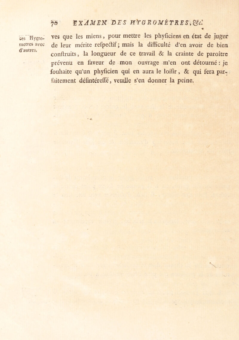 ses Hygro- mètres avec d’autres. 7® ’^X'AMEK DES H'rG ROMÈTRES,^c: ■* ves que les miens, pour mettre les phyficiens eft état de juger de leur mérite refpeélif ; mais la difficulté d’en avoir de bien conftruits, la longueur de ce travail & la crainte de paroître prévenu en faveur de-mon ouvrage .m’en ont détourné : je fouhaite qu’un phylîcien qui en aura le loifir, & qui fera par-
