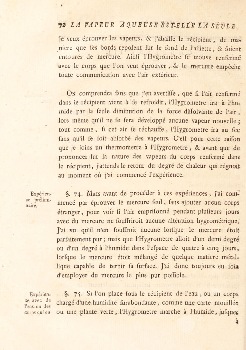Expérîen- Ge prélimi- naire. Expérien- ce avec de l’eau ou des Gorps qui en iZ LA VAPEUR AdVEUSE ËST-ELLE LA SEULE je veux éprouver les vapeurs, & j’abaiffe le récipient, de ma- niéré que fes bords repofent fur le fond de l’affiette, & foient ' .. f f entourés de mercure. Ainfi rHygrômetre fe' trouve renfermé avec le corps que Ton veut éprouver , & le mercure empêche toute communication avec l’air extérieur. On comprendra fans que j’en avertiiïe , que fi l’air renfermé dans le récipient vient à fe refroidir, l’Hygrometre ira à l’hu- mide par la feule diminution de la force diflblvante de l’air . lors même qu’il ne fe fera développé aucune vapeur nouvelle ; tout comme , fi cet air fe réchauffé, l’Hygrometre ira au fec fans qu’il fe foit abforbé des vapeurs. C’eft pour cette raifon que je joins un thermomètre à l’Hygrometre , & avant que de prononcer fur la nature des vapeurs du corps renfermé dans le récipient, j’attends le retour du degré de chaleur qui régnoit au moment où j’ai commencé l’expérience. §. 74. Mais avant de procéder à ces expériences, j’ai com- mencé par éprouver le mercure feul, fans ajouter aucun corps étranger, pour voir fi l’air emprifonné pendant plufieurs jours avec du mercure ne fouffriroit aucune altération hygrométrique.' J’ai vu qu’il n’en foufffoit aucune lorfque le mercure étoit parfaitement pur ; mais que l’Hygrometre alloit d’un demi degré ou d’un degré à l’humide dans l’efpace de quatre à cinq jours, lorfque le mercure étoit mélangé de quelque matière métal- lique capable de ternir fa furface. J’ai donc toujours eu fois d’employer du mercure le plus pur poflîble. . §. 7^. Si l’on place fous le récipient de l’eau , ou un corps chargé d’une humidité furabondante, comme une carte mouillée ou une plante verte, l’Hygrometre marche à l’humide, jufques 4