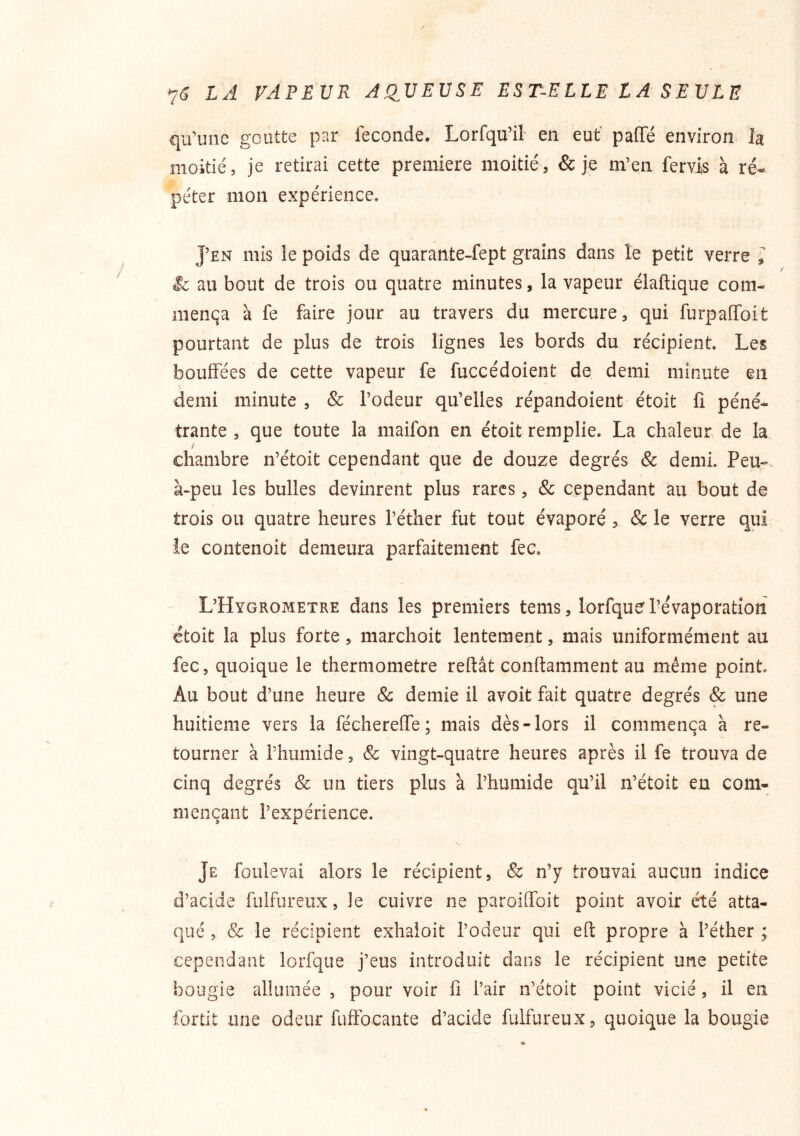 7^ LA VAPEUR AQ^UEUSE ES T-E LIE L A S E V LE qifune goutte par fécondé. Lorfqu’il en eut' paffé environ la moitié, je retirai cette première moitié, & je m’en fervis à ré- péter mon expérience. J’en mis le poids de quarante-fept grains dans le petit verre le au bout de trois ou quatre minutes, la vapeur élaftique com- mença à fe faire jour au travers du mercure, qui furpaffoit pourtant de plus de trois lignes les bords du récipient. Les bouffées de cette vapeur fe fuccédoient de demi minute eu demi minute , & l’odeur qu’elles répandoient étoit fi péné- trante , que toute la maifon en étoit remplie. La chaleur de la chambre n’étoit cependant que de douze degrés & demi. Peu- à-peu les bulles devinrent plus rares, & cependant au bout de trois ou quatre heures l’éther fut tout évaporé, & le verre qui le contenoit demeura parfaitement fec. L’Hygrometre dans les premiers tems, lorfquel’évaporation étoit la plus forte, marchoit lentement, mais uniformément au fec, quoique le thermomètre reftât conttamment au même point. Au bout d’une heure Sc demie il avoit fait quatre degrés & une huitième vers la féchereffe; mais dès-lors il commença à re- tourner à l’humide, & vingt-quatre heures après il fe trouva de cinq degrés & un tiers plus à l’humide qu’il n’étoit en com- mençant l’expérience. Je foulevai alors le récipient, & n’y trouvai aucun indice d’acide fulfureux, le cuivre ne paroiffoit point avoir été atta- qué , Sc le récipient exhaloit l’odeur qui efl: propre à l’éther ; cependant lorfque j’eus introduit dans le récipient une petite bougie alUimée , pour voir fi l’air n’étoit point vicié, il en fortit une odeur fuffocante d’acide fulfureux, quoique la bougie