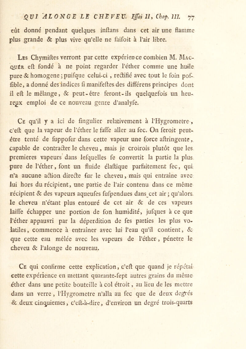 eut donné pendant quelques inftans dans cet air une flamme plus grande & plus vive qu’elle ne faifoit à l’air libre. Les Chymiftes verront par cette expérien ce combien M. Mac- QUÊR efl: fondé à ne point regarder l’éther comme une huile pure & homogène ;puifqi]e celui-ci , reélifîé avec tout le foin pof-* flble, a donné des indices fi manifeftes des différens principes dont il efl: le mélange, & peut-être feront-ils quelquefois un heu- reux emploi de ce nouyeau genre d’analyfe. Ce qu’il y a ici de fingulier relativement à l’Hygrometre , c’eft que la vapeur de l’éther le faffie aller au fec. On feroit peut- être tenté de fuppofer dans cette vapeur une force aftringente, capable de contrafter le cheveu, mais je croirois plutôt que les. premières vapeurs dans lefquelles fe convertit la partie la plus, pure de l’éther, font un fluide claftique parfaitement fec, qui n’a aucune aftion direéle fur le cheveu, mais qui entraîne avec lui hors du récipient, une partie de l’air contenu dans ce même récipient & des vapeurs aqueufes fufpendues dans^cet air ; qu’alors. le cheveu n’étant plus entouré de cet air & de ces vapeurs iaifle échapper une portion de fon humidité, jufques à ce que l’éther appauvri par la déperdition de fes parties les plus vo- latiles, commence à entraîner avec lui l’eau qu’il contient, que cette eau mêlée avec les vapeurs de l’éther , pénétré le cheveu & l’alonge de nouveau. Ce qui confirme cette explication, c’efl: que quand je répétai cette expérience en mettant quarante-fept autres grains du même éther dans une petite bouteille à col étroit, au lieu de les mettre dans un verre, l’Hygrometre n’alla au fec que de deux degrés & deux cinquièmes, c’eû-k-dire , d’environ un degré trois-^quarts