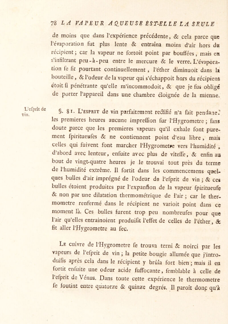 L’efprit de vin. 78 VAPEUR AQUEUSE ÈST-ELLE LA SEULE- de moins que dans l’expérience précédente, & cela parce que l’évaporation fut plus lente & entraîna moins d’air hors du récipient ; car la vapeur ne fortoit point par bouffées, mais en s’infiltrant peu-à-peu entre le mercure & le verre. L’évapora- tion fe fit pourtant continuellement, l’éther diminuoit dans la bouteille, & l’odeur de la vapeur qui s’échappoit hors du récipient étoitfi pénétrante qu’elle m’incommodoit, & que je fus obligé de porter l’appareil dans une chambre éloignée de la mienne. §. 8i. L’esprit de vin parfaitement reflifié n’a fait pendaneT les premières heures aucune impreflîon fur l’Hygrometre ; fans doute parce que les premières vapeurs qu’il exhale font pure- ment fpiritueufes & ne contiennent point d’eau libre, mais celles qui fuivent font marcher l’Hygrometpe vers l’humidité , d’abord avec lenteur, enfuite avec plus de vîteffe, & enfin au bout de vingt-quatre heures je le trouvai tout près du terme de l’humidité extrême. Il fortit dans les commencemens quel- ques bulles d’air imprégné de l’odeur de i’efprit de vin ; & ces bulles étoient produites par l’expanfion de la vapeur fpiritueufe & non par une dilatation thermométrique de l’air ; car le ther- momètre renfermé dans le récipient ne varioit point dans ce moment là. Ces bulles furent trop peu nombreufes pour que l’air qu’elles entrainoient produilit l’effet de celles de l’éther, & fit aller l’Hygrometre au fec. Le cuivre de THygrometre fe trouva terni & noirci par les vapeurs de 1 efprit de vin ; la petite bougie allumée que j’intro- dulfis apres cela dans le récipient y brûla fort bien * mais il eu fortit enfuite une odeur acide fuffocante, fcmblable à celle de 1 efprit de Venus. Dans toute cette expérience le thermomètre fe foutint entre quatorze 8c quinze degrés. Il paroit donc qu’à I
