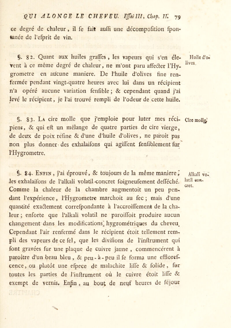 ee degré de chaleur, il fe fait auffi une décompofition fpon- tanée de Tefprit de vin. §. 82. Quant aux huiles gralTes, les vapeurs qui s’en éle- vent à ce même degré de chaleur, ne m’ont paru affeder l’Hy- grometre en aucune maniéré. De l’huile d’olives fine ren- fermée pendant vingt-quatre heures avec lui dans un récipient n’a opéré aucune variation fenfible ; & cependant quand j’ai levé le i‘écipient, je l’ai trouvé rempli de l’odeur de cette huile. §. 83. La cire molle que j’emploie pour luter nies rcci- piens, & qui eft un mélange de quatre parties de cire vierge, de deux de poix réfine & d’une d’huile d’olives, ne pafoît pas non plus donner'des exhalaifons qui agilfent fenfibiement fur l’Hygrometre, §. 84. Enfin , j’ai éprouvé, & toujours de la même maniéré; les exhalaifons de l’alkali volatil-concret foigneufement delféché. Comme la chaleur de la chambre augmentoit un peu pen- dant l’expérience, l’Hygrometre marchoit au fec ; mais d’une quantité exadement correfpondante à raccroifiTement de la cha- leur ; enforte que l’alkali volatil ne paroiffoit produire aucun changement dans les modifications^ hygrométriques du cheveu^ Cependant Pair renfermé dans le récipient étoit tellement rem- pli des vapeurs de ce fel, que les divifions de l’inftrument qui font gravées fur une plaque de cuivre jaune , commencèrent à paroître d’un beau bleu , & peu-à-peu il fe forma une effloref- cence, ou plutôt une efpeee de malachite liffe & folide, fur toutes les, parties de l’inftrument où le cuivre étoit lifte & exempt de vernis. Enfin , au bout; de neqf heures de féjomr Huile d’Oi» lives. Cire moîî^^ Alkalî va; latil son» cret.