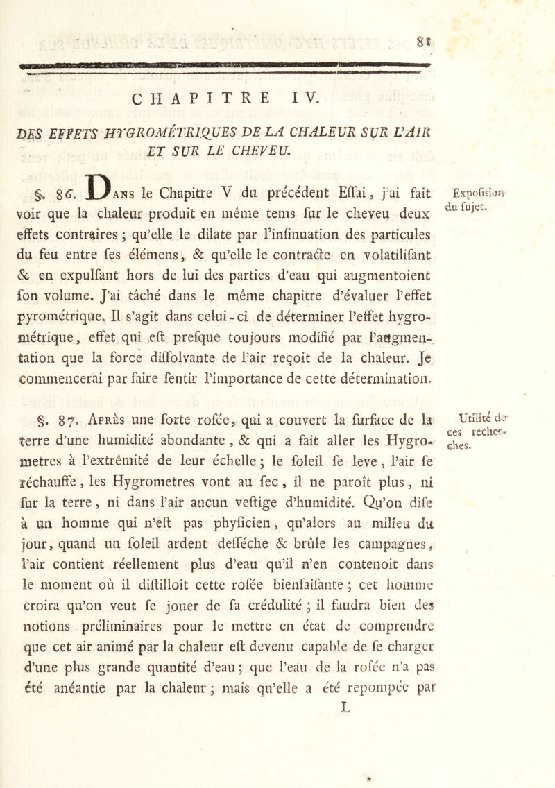 DES EFFETS HT GÉOMÉTRIQUES DE LA CHALEUR SUR ÜAIR ET SUR LE CHEVEU. §. 8 <5’. Dans le Chapitre V du précédent Effai, j’ai fait voir que la chaleur produit en même tems fur le cheveu deux effets contrdres ; qu’elle le dilate par l’infmuation des particules du feu entre fes élémens, & qu’elle le contrade en volatilifant & en expulfant hors de lui des parties d’eau qui augnientoient fon volume. J’ai tâché dans le même chapitre d’évaluer l’effet pyrométrique. Il s’agit dans celui-ci de déterminer l’effet hygro- métrique, effet qui ,eft prefque toujours modifié par l’augmen- tation que la force diffolvante de l’air reçoit de la chaleur. Je commencerai par faire fentir l’importance de cette détermination. §. 87. Après une forte rofée^ qui a couvert la furface de la terre d’une humidité abondante , & qui a fait aller les Hygro- mètres à l’extrémité de leur échelle ; le foleil fe leve, l’air fe réchauffe, les Hygromètres vont au fec, il ne paroît plus, ni fur la terre, ni dans l’air aucun veftige d’humidité. Qp’on dife à un homme qui n’eft pas phyficien, qu’alors au milieu du jour, quand un foleil ardent defféche & brûle les campagnes^ l’air contient réellement plus d’eau qu’il n’en contenoit dans le moment où il diffcilloit cette rofée bienfaifante ; cet homme croira qu’on veut fe jouer de fa crédulité ; il faudra bien des notions préliminaires pour le mettre en état de comprendre que cet air animé par la chaleur efi; devenu capable de fe charger d’une plus grande quantité d’eau; que l’eau de la rofée n’a pas été anéantie par la chaleur ; mais qu’elle a été repompée par ExpofltlOB du fujeL Utilité de- ces reckec- &hes»