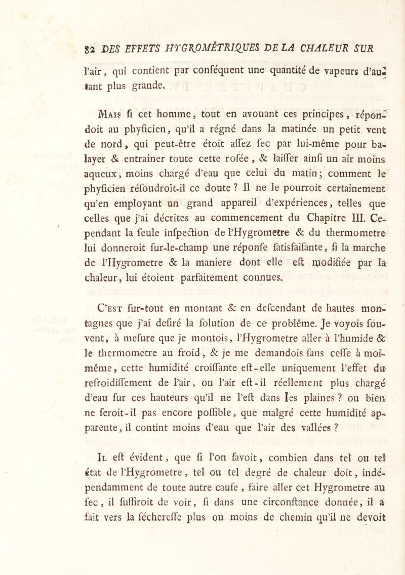 l’air, qui contient par conféquent une quantité de vapeurs d’au- tant plus grande. Mais fi cet homme, tout en avouant ces principes, répon- doit au phyficien^ qu’il a régné dans la matinée un petit vent de nord, qui peut-être étoit afTez fec par lui-même pour ba- layer & entraîner toute cette rofée, & laifler ainfi un air moins aqueux, moins chargé d’eau que celui du matin; comment le phyficien réfoudroit-il ce doute ? Il ne le pourroit certainement qu’en employant un grand appareil d’expériences, telles que celles que j’ai décrites au commencement du Chapitre III. Ce- pendant la feule infpedion de l’Hygronietre & du thermomètre lui donneroit fur-le-champ une réponfe fatisfaifante, fi la marche de l’Hygrometre & la maniéré dont elle eft modifiée par la chaleur 5 lui étoient parfaitement connues^ C’est fur^tout en montant 8c en defcendant de hautes mon-' tagnes que j’ai defiré la folution de ce problème. Je voyois fou- vent, à mefure que je montois, l’Hygrometre aller à l’humide & le thermomètre au froid, 8c je me demandois fans celTe à moi- même, cette humidité croilfante eft - elle uniquement l’effet du refroidilTement de l’air, ou l’air eft-îl réellement plus chargé d’eau fur ces hauteurs qu’il ne l’eft dans les plaines ? ou bien ne feroit-il pas encore poflible, que malgré cette humidité ap- parente, il contint moins d’eau que l’air des vallées? Il efl évident, que fi l’on favoit, combien dans tel ou tel état de l’Hygrometre, tel ou tel degré de chaleur doit, indé- pendamment de toute autre caufe , faire aller cet Hygromètre au fec, il fuffiroit de voir, fi dans une circonftance donnée, il a fait vers la féchereflé plus ou moins de chemin qu’il ne devoit