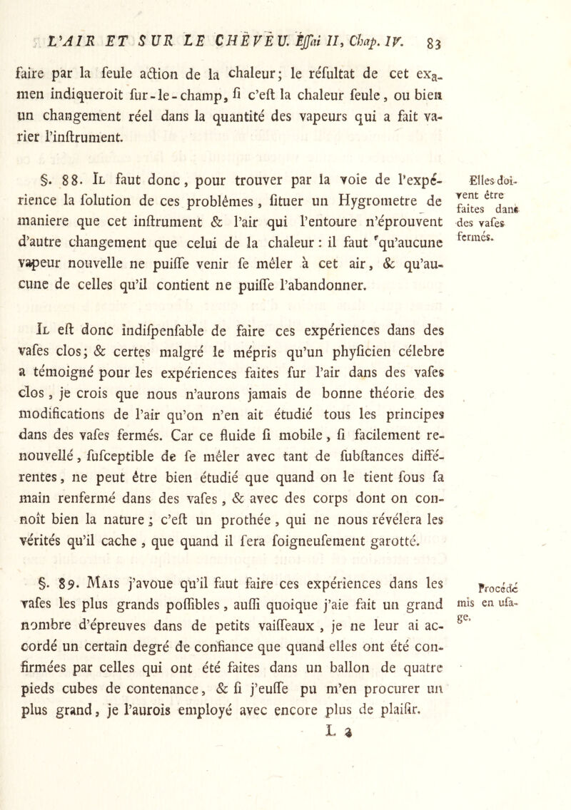 faire par la feule adion de la chaleur; le réfultat de cet exa- men indiqueroit fur-le-champ, fi c’eft la chaleur feule, ou bien un changement réel dans la quantité des vapeurs qui a fait va- rier rinftrument. §. 88. Il faut donc, pour trouver par la voie de Pexpc- rience la folution de ces problèmes, fituer un Hygromètre de maniéré que cet inflrument & Pair qui l’entoure n’éprouvent d’autre changement que celui de la chaleur : il faut ^qu’aucune vapeur nouvelle ne puiife venir fe mêler à cet air, & qu’au- cune de celles qu’il contient ne puiffe l’abandonner. Il eft donc indifpenfable de faire ces expériences dans des vafes clos; & certes malgré le mépris qu’un phyficien célébré a témoigné pour les expériences faites fur l’air dans des vafes clos, je crois que nous n’aurons jamais de bonne théorie des modifications de Pair qu’on n’en ait étudié tous les principes dans des vafes fermés. Car ce fluide fi mobile, fi facilement re- nouvellé, fufceptible de fe mêler avec tant de fubftances diffé- rentes , ne peut être bien étudié que quand on le tient fous fa main renfermé dans des vafes , & avec des corps dont on con- noît bien la nature ; c’eft un prothée , qui ne nous révélera les vérités qu’il cache , que quand il fera foigneufement garotté. §. 89‘ Mais j’avôue qu’il faut faire ces expériences dans les vafes les plus grands poffibles, auflî quoique j’aie fait un grand nombre d’épreuves dans de petits vaiffeaux , je ne leur ai ac- cordé un certain degré de confiance que quand elles ont été con- firmées par celles qui ont été faites dans un ballon de quatre pieds cubes de contenance, & fi j’eulfe pu m’en procurer un plus grand, je l’aurois employé avec encore plus de plaifir, jL. ^ Elles dôi- yent être faites danè des vafes fermés. Procédé mis en. ufa- ge.