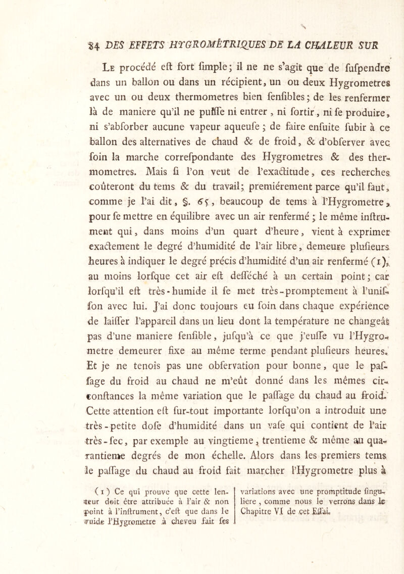 Le procédé eft fort fimple; il ne ne s’agit que de Mpendre dans un ballon ou dans un récipient, un ou deux Hygromètres avec un ou deux thermomètres bien fenfibles ; de les renfermer là de maniéré qu’il ne puîflTe ni entrer , ni fortir, nife produire5 ni s’abforber aucune vapeur aqueufe ; de faire enfuite fubir à ce ballon des alternatives de chaud & de froid, & d’obferver avec, foin la marche correfpondante des Hygromètres & des ther- mometres. Mais fi l’on veut de l’exaditude, ces recherches coûteront du tems & du travail; premièrement parce qu’il faut^ comme je l’ai dit, §. 6f, beaucoup de tems à l’Hygrometrej pour fe mettre en équilibre avec un air renfermé ; le même inftru- ment qui, dans moins d’un quart d’heure, vient à exprimer exactement le degré d’humidité de l’air libre, demeure plufieurs heures à indiquer le degré précis d’humidité d’un air renfermé (i),^ au moins lorfque cet air ell delféché à un certain point; car îorfqu’il eft très-humide il fe met très-promptement à l’unit fon avec lui. J’ai donc toujours eu foin dans chaque expérience de lalffer rappareil dans un lieu dont la température ne changeât pas d’une maniéré fenfible, jufqu’à ce que j’euffe vu l’Hygro^ métré demeurer fixe au même terme pendant plufieurs heures^’ Et je ne tenois pas une obfervation pour bonne, que le pat fage du froid au chaud ne m’eût donné dans les mêmes cir-* confiances la même variation que le paffage du chaud au froidi Cette attention eft fur-tout importante lorfqu’on a introduit une très - petite dole d’humidité dans un vafe qui contient de l’air très-fec, par exemple au vingtième, trentième & même au qua^ rantierae degrés de mon échelle. Alors dans les premiers tems le paffage du chaud au froid fait marcher l’Hygrometre plus à ( I ) Ce qui prouve que cette len- teur doit être attribuée à Fair & non point à l’inllrument, c’eft que dans ^uide FHygronietre à cheveu fait fes variations avec une promptitude fingu^ li-ere , comme nous le verrons dans le Chapitre VI de .çet Mal