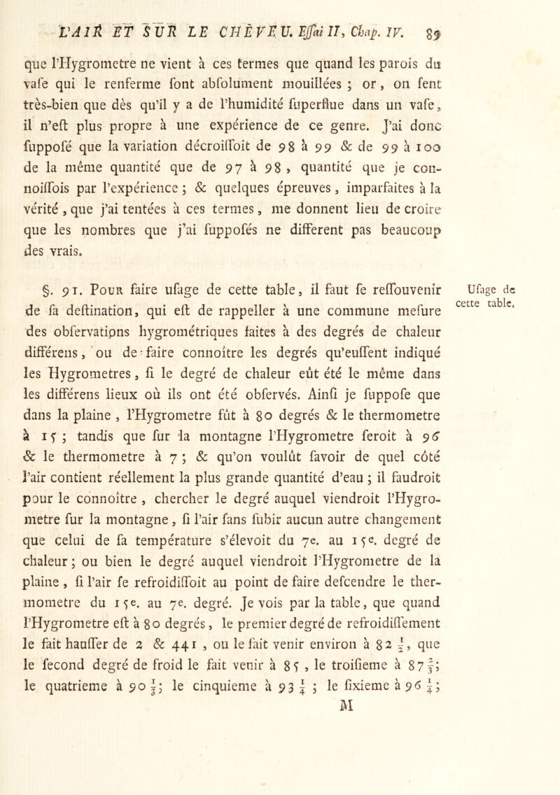 VAIÉ. ET SVîl LE CnÈVEV.EJfaïlhChap.lV, gf que l’Hygrometre ne vient à ces termes que quand les parois du vafe qui le renferme font abfoluiiient mouillées ; or, on fent très-bien que dès qu’il y a de l’humidité fuperflue dans un vafe^ il n’efl: plus propre à une expérience de ce genre. J’ai donc fnppofé que la variation décroilfoit de 98 à 99 & de 99 à 100 de la même quantité que de 97 à 98 ^ quantité que je con- noiffois par l’expérience ; & quelques épreuves, imparfaites à la vérité , que j’ai tentées à ces termes, me donnent lieu de croire que les nombres que j’ai fuppofés ne different pas beaucoup des vrais. §. 91. Pour faire ufage de cette table, il faut fe reffouvenir de fa deftination, qui eft de rappeller à une commune mefure des obfervatipns hygrométriques faites à des degrés de chaleur différens 5 ^ou de-faire connoître les degrés qu’euffent indiqué les Hygromètres, fi le degré de chaleur eût été le même dans les différens lieux où ils ont été obfervés. Ainlî je fuppofe que dans la plaine , l’Hygrometre fut à 80 degrés & le thermomètre à If ; tandis que fur la montagne l’Hygrometre feroit à 96* & le thermomètre à 7 ; & qu’on voulut favoir de quel côté l’air contient réellement la plus grande quantité d^eau ; il faudroit pour le connoître , chercher le degré auquel viendroit l’Hygro- metre fur la montagne, fi l’air fans fubir aucun autre changement que celui de fa température s’élevoit du 7e. au if^. degré de chaleur; ou bien le degré auquel viendroit l’Hygrometre de la plaine , fi l’air fe refroidifibit au point de faire defcendre le ther- momètre du 15e. au 7e. degré. Je vois par la table, que quand l’Hygrometre efl à 80 degrés, le premier degré de refroidifiement le fait haufier de & 441 , ou le fait venir environ à 8^^ que le fécond degré de froid le fait venir à 8f 5 le troifieme à 87f; le quatrième à 90 le cinquième à 93 | ; le fixieme à 96 ai Uflige de cette table,