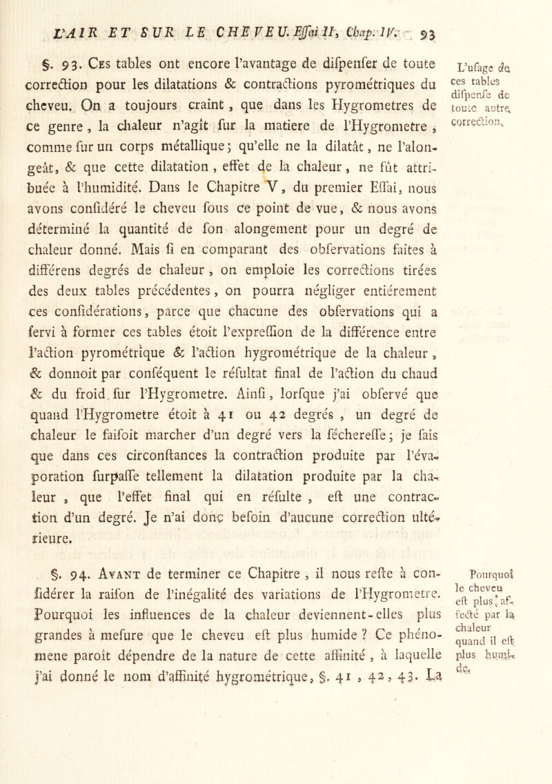 §.93. Ces tables ont encore l’avantage de difpenfer de toute corredion pour les dilatations & contradions pyrométriques du cheveu. On a toujours craint, que dans les Hygromètres de ce genre , la chaleur n’agit fur la matière de l’Hygrometre , comme fur un corps métallique ; qu’elle ne la dilatât, ne Talon- geât, & que cette dilatation , effet de la chaleur ^ ne fût attri^ buée à Thiimidité. Dans le Chapitre V, du premier Effai, nous avons confidéré le cheveu fous ce point de vue, & nous avons déterminé la quantité de fon alongement pour un degré de chaleur donné. Mais fi en comparant des obfervations faites à différeiis degrés de chaleur , on emploie les corredions tirées des deux tables précédentes, on pourra négliger entièrement ces confidérations, parce que chacune des obfervations qui a fervi à former ces tables étoit Texpreffion de la différence entre i’adion pyrométrique Sc Tadion hygrométrique de la chaleur, & donnoit par conféquent le réfultat final de Tadion du chaud & du froid, fur THygrometre. Ainfi, lorfque j’ai obfervé que quand THygrometre étoit à 41 ou 42 degrés , un degré de chaleur le faifoit marcher d’un degré vers la féchereffe ; je fais que dans ces circonftances la contradion produite par Téva« poration furpaffe tellement la dilatation produite par la cha- leur 9 que Teffet final qui en réfulte , eft une contrac- tion d’un degré. Je n’ai donç befoin d’aucune corredion ulté-^? rieure. L’ufage de ces tables dlfperXe de toüLC autTQ. correction. §. 94. Ayant de terminer ce Chapitre , il nous refte à con- Pourquoi 1 cHcvciï fidérer la raifon de l’inégalité des variations de THygrometre. Pourquoi les influences de la chaleur deviennent-elles plus feâ:é par grandes à mefure que le cheveu eft plus humide ? Ce pliéno- q^and il eft mene paroît dépendre de la nature de cette affinité , à laquelle ]^lis luunk J’ai donné le nom d’affinité hygrométrique, §. 41 , 42, 43. La