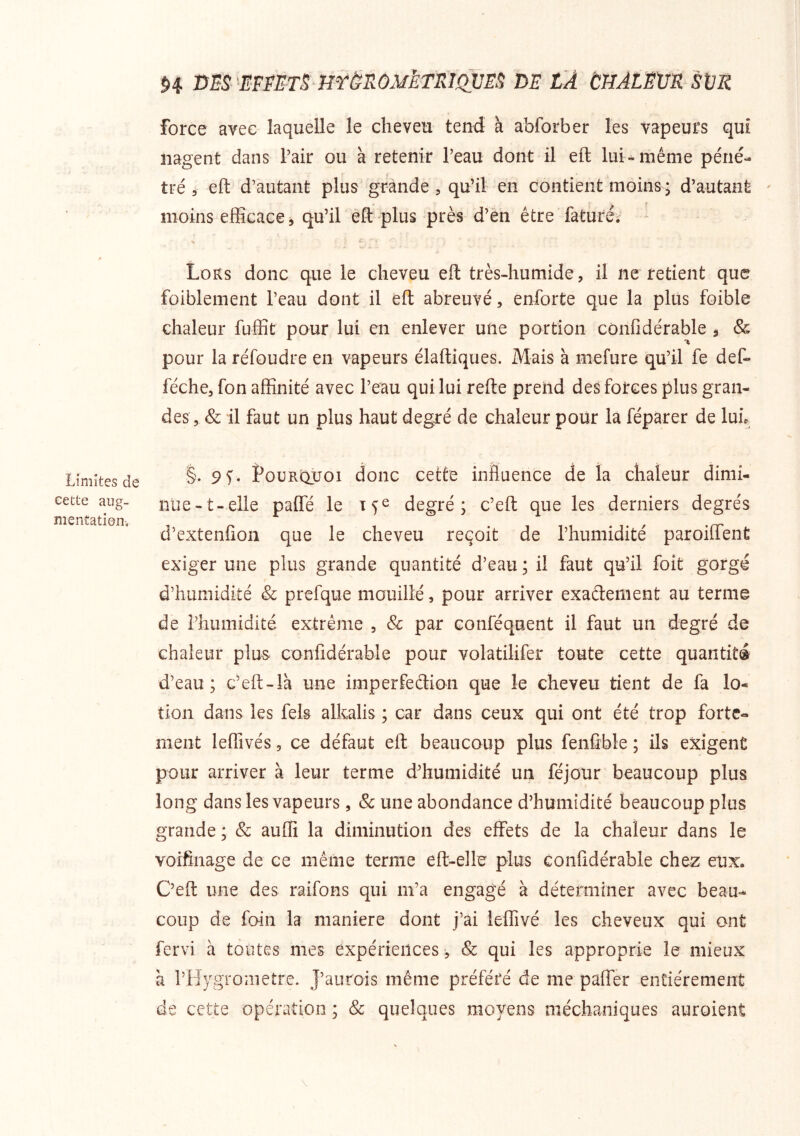 Limites de eette aug- mentation H ms 'iFnn mênoM^ETm de la tHAiËXiR sur force avec laquelle le cheveu tend à abforber les vapeurs qui nagent dans Pair ou à retenir l’eau dont il eft lui» même péné- tré 5 eft d’autant plus grande , qu’il en contient moins * d’autant ' moins efficace, qu’il eft plus près d’en être faturéi Lors donc que le cheveu eft très-humide, il ne retient que foiblement l’eau dont il eft abreuvé, enforte que la plus foible chaleur fuffit pour lui en enlever une portion cônfîdérable , Sc pour la réfoudre en vapeurs élaftiques. Mais à mefure qu’il fe def- féche, fon affinité avec l’eau qui lui refte prend des forces plus gran- des, & il faut un plus haut degré de chaleur pour la féparer de luL §. 9V. PouRt^oi donc cette influence de la chaleur dimi- nue-t-elle paffe le degré; c’eft que les derniers degrés d’extenfîon que le cheveu reçoit de l’humidité paroifTent exiger une plus grande quantité d’eau ; il faut qu’il foit gorgé d’humidité & prefque mouillé, pour arriver exadement au terme de l’humidité extrême , Sc par conféquent il faut un degré de chaleur plus cônfîdérable pour volatilifer toute cette quantité d’eau; c’eft-Ià une imperfeclion que le cheveu tient de fa lo- tion dans les fels alkalis ; car dans ceux qui ont été trop forte- ment leffivés 5 ce défaut eft beaucoup plus fenftble ; ils exigent pour arriver à leur terme d’humidité un féjour beaucoup plus long dans les vapeurs, & une abondance d’humidité beaucoup plus grande ; &: auffi la diminution des effets de la chaleur dans le voifinage de ce même terme eft-elle plus Gonfldérable chez eux. C’eft une des raifons qui m’a engagé à déterminer avec beau- coup de foin la maniéré dont j’ai ieffivé les cheveux qui ont fervi à toutes mes expériences, & qui les approprie le mieux à l’Hygrometre. J’aurois même préféré de me paffer entièrement de cette opération ; Sc quelques moyens méchaniques auroient