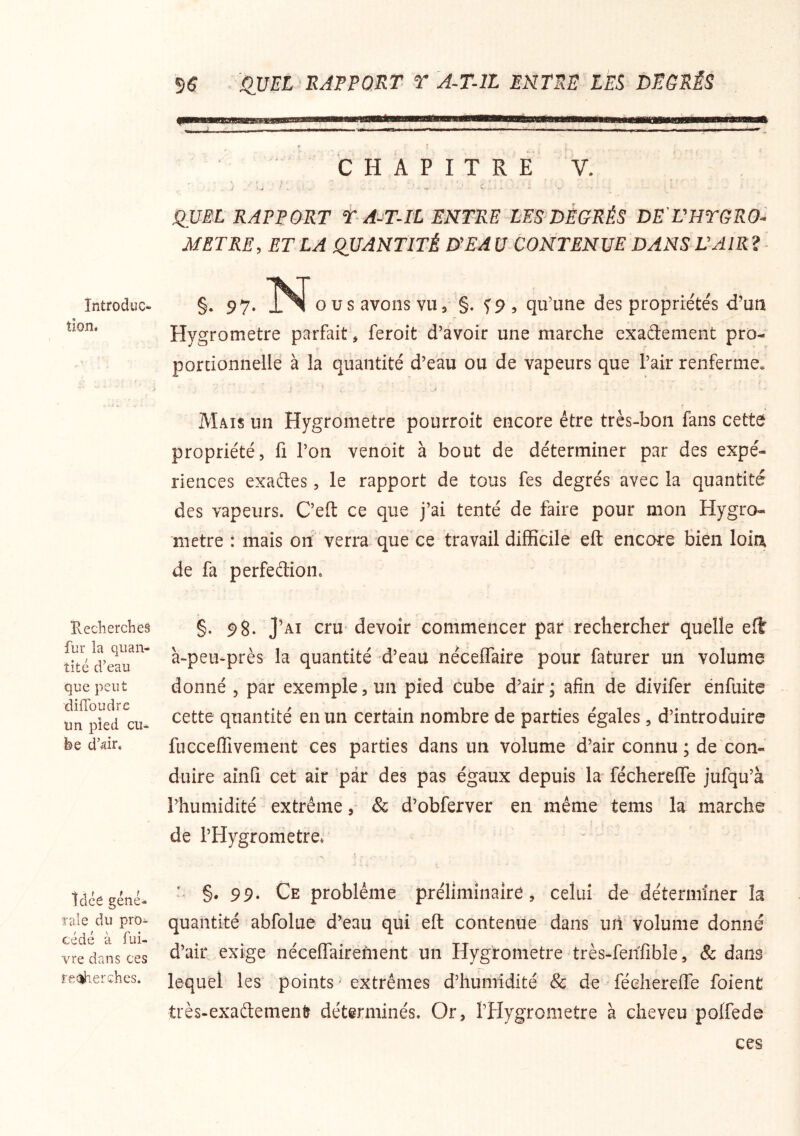 Introduc- tion. Ueclierches fur la quan- tité d’eau que peut dilToudre un pied cu- be d’^ir. idée géné- rale du pro- cédé à fui- vre dans ces reîîherehes. 5$ <IVEL RAPPORT T A-T-ll ENTRE LEE DEGRÉS CHAPITRE V. QUEL RAPPORT t A-T-IL ENTRE-LES'DÉGRÉS DE'VHTGRO- METRE, ET LA QUANTITÉ D'EA U CONTENUE DANS L'AIR ? §. 97. O us avons vu, §. f9 , qu’une des propriétés d’un Hygromètre parfait, feroit d’avoir une marche exadement pro- ( portionnelle à la quantité d’eau ou de vapeurs que l’air renferme. J Mais un Hygromètre pourroit encore être très-bon fans cette propriété, fi l’on venoit à bout de déterminer par des expé- riences exaétes, le rapport de tous fes degrés avec la quantité des vapeurs. Ceft ce que j’ai tenté de faire pour mon Hygro- mètre : mais oh verra que ce travail difficile eft encore bien loia de fa perfeétion. §. 98. J’ai cru devoir commencer par rechercher quelle eft à-peu-près la quantité d’eau néceffaire pour faturer un volume donné , par exemple, un pied cube d’air ; afin de divifer énfuite cette quantité en un certain nombre de parties égales, d’introduire fncceffivement ces parties dans un volume d’air connu ; de con- duire ainfi cet air par des pas égaux depuis la féchereffe jufqu’à l’humidité extrême& d’obferver en même tems la marche de l’Hygronietre. §. 99* Ce problème préliminaire, celui de déterminer la quantité abfolue d’eau qui eft contenue dans uh volume donné d’air exige néceflairement un Hygromètre très-fehfible, & dans lequel les points extrêmes d’huiiiidité & de • féchereffe foienü très-exademenfe déterminés. Or, l’Hygrometre à cheveu poffede ces