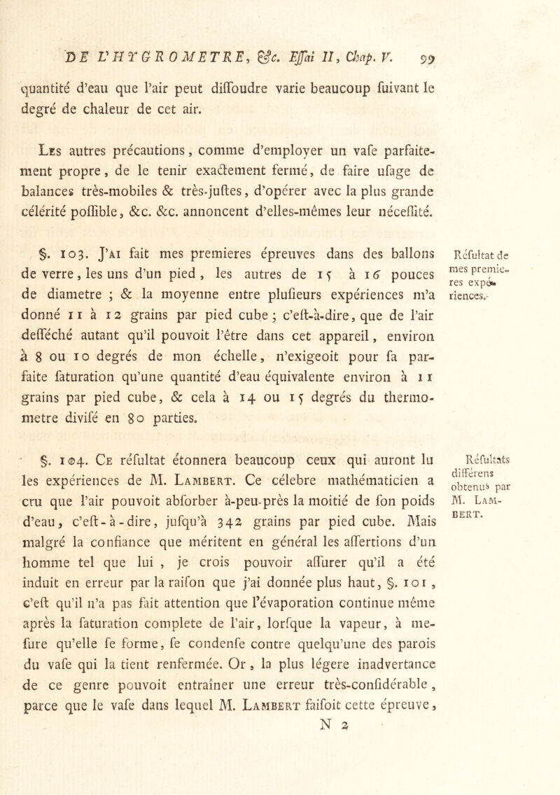 quantité d’eau que l’air peut diffbudre varie beaucoup fuivant le degré de chaleur de cet air. Les autres précautions, comme d’employer un vafe parfaite- ment propre 5 de le tenir exaâement fermé, de faire ufage de balances très-mobiles & trèsq’uftes, d’opérer avec la plus grande célérité poffible, &c. &c. annoncent d’elles-mêmes leur néceffité. §. 103. J’âi fait mes premières épreuves dans des ballons de verre, les uns d’un pied, les autres de h. j 6 pouces de diamètre ; & la moyenne entre plufieurs expériences m’a donné nais grains par pied cube; c’ell-à-dire, que de l’air defféché autant qu’il pouvoit l’être dans cet appareil, environ à 8 ou 10 degrés de mon échelle, n’exigeoit pour fa par- faite faturation qu’une quantité d’eau équivalente environ à 11 grains par pied cube, & cela à 14 ou 15 degrés du thermo- mètre divifé en 80 parties. §. i©4. Ce réfultat étonnera beaucoup ceux qui auront lu les expériences de M. Lambert. Ce célébré mathématicien a cru que l’air pouvoit abforber à-peu-près la moitié de fon poids d’eau, c’eft-à - dire, jufqu’à 342^ grains par pied cube. Mais malgré la confiance que méritent en général les affertions d’un homme tel que lui , je crois pouvoir aOTurer qu’il a été induit en erreur par la raifon que j’ai donnée plus haut, §. loi , c’eft qu’il u’a pas fait attention que l’évaporation continue même après la faturation complété de l’air, lorfque la vapeur, à me- fure qu’elle fe forme, fe condenfe contre quelqu’une des parois du vafe qui la tient renfermée. Or, la plus légère inadvertance de ce genre pouvoit entraîner une erreur très-confîdérable, parce que le vafe dans lequel M. Lambert faifoit cette épreuve, N ^ Rcfuitat de mes premiè- res expo*» riences.^ Réfultats dHFérens obteriLi» par M. Lam- bert,