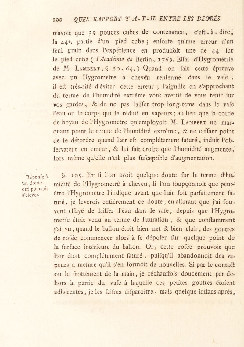 Réponfe à un doute qui pourroit s’élever. \ 100 QUEL RAFFORT T ATIL ENTRE LES DE9RÉS n’avoit que 39 pouces cubes de contenance, c’eft - à - dire la 44e. partie d’un pied cube ; enforte qu’une erreur d’un feul grain dans l’expérience en produifoit une de 44 fur le pied cube ( P Académie de Berlin, I76’9. ElTai d’Hygrométrie de M. Lambert ,§. ô'o , 6’4. ) Quand on fait cette épreuve avec un Hygromètre à cheveu renfermé dans le vafe , il eft très-aifé d’éviter cette erreur ; l’aiguille en s’approchant du terme de l’humidité extrême vous avertit de vous tenir fur vos gardes, & de ne pas lailfer trop long-tems dans le vafe l’eau ou le corps qui fe réduit en vapeurs ; au lieu que la corde de boyau de i’Hygrometre qu’employoit M, Lambert ne mar- quant point le terme de l’humidité extrême , & ne ceffant point de fe détordre quand l'air eft complètement faturé , induit l’ob- fervateur en erreur, & lui fait croire que l’humidité augmente lors même qu’elle n’eft plus fufceptible d’augmentation, §. lof. Et fl l’on avoit quelque doute fur le terme d’hu- midité de l’Hygrometre à cheveu, fi l’on foupçonnoit que peut- être l’Hygrometre l’indique avant que l’air foit parfaitement fa- turé, je leverois entièrement ce doute, en afturant que j’ai fou- vent elfayé de laiffer l’eau dans le vafe, depuis que l’Hygro- metfe étoit venu au terme de faturation , & que conftamment j’ai vu, quand le ballon étoit bien net & bien clair, des gouttes de rofée commencer alors à fe dépofer fur quelque point de la furface intérieure du ballon. Or, cette rofée prouvoit que Pair étoit complètement faturé , puifqu’il abandonnoit des va- peurs à mefure qu’il s’en formoit de nouvelles. Si par le contaél ou le frottement de la main, je réchauffois doucement par de- hors la partie du vafe à laquelle ces. petites gouttes étoient adhérentes J je les faifois difparoître , mais quelque inftans après.