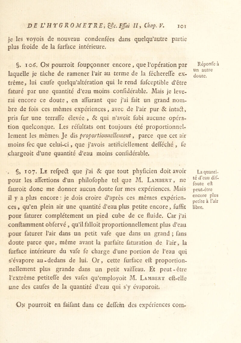ÏOî DE VHTGROMETRE.^c. Efcû lî, Chap. V. je les voyois de nouveau condenfées dans quelqu’autre partie plus froide de la furface intérieure. §. io6‘. On pourroit foupçonner encore , que l’opération par laquelle je tâche de ramener l’air au terme de la féchereffe ex- trême ^ lui caufe quelqu’altération qui le rend fufceptible d’être faturé par une quantité d’eau moins confidérable. Mais je lève- rai encore ce doute , en affurant que j’ai fait un grand nom- bre de fois ces mêmes expériences, avec de l’air pur & intaél, pris fur une terraffe élevée , & qui n’avoit fubi aucune opéra- tion quelconque. Les réfultats ont toujours été proportionnel- iement les mêmes; Je dis proportiomiellemenf:, parce que cec air moins fec que celui-ci, que j’avois artificiellement defféché , fe chargeoit d’une quantité d’eau moins confidérable. •» -, §, Î07. Le refpeâ: que j’ai & que tout phyficieii doit avoir pour les affertions d’un philofophe tel que M. Lambert , ne fauroit donc me donner aucun doute fur mes expériences. Mais Il y a plus encore : je dois croire diaprés ces mêmes expérien- ces J qu’en plein air une quantité d’eau plus petite encore, fuffic pour faturer complètement un pied cube de ce fluide. Car j’ai conftamment obfervé , qu’il falloit proportionnellement plus d’eau pour faturer l’air dans un petit vafe que dans un grand ; fans doute parce que, même avant la parfaite faturation de l’air, la furface intérieure du vafe fe charge d’une portion de l’eau qui s’évapore au-dedans de lui. Or, cette furface eft proportion- nellement plus grande dans un petit vailTeau. Et peut-être l’extrême petiteffe des vafes qu’employoit M. Lambert efl-elie nne des caufes de la quantité d’eau qui s’y évaporoit ■On pourroit en faifant dans ce deHein des expériences corn- ïléponfe à un autre doute. La quanti» té d’eau dit- foute eft peut-être encore plus petite à Faix libre.