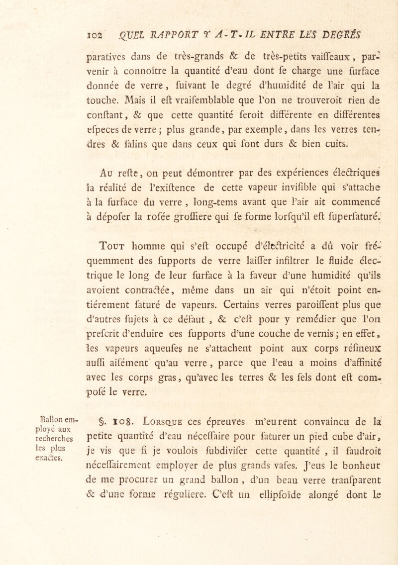 Ballon em- ployé aux recherches les plus exactes. J02 QVEL RAPPORT T T. IL ENTRE LES DEGRÉS paratives dans de très-grands & de très-petits vaiiïeaux, par- venir à connoître la quantité d’eau dont fe charge une furface donnée de verre , fuivant le degré d’humidité de l’air qui la touche. Mais il eft vraifemblable que l’on ne trouveroit rien de conftant, & que cette quantité feroit différente en différentes efpeces de verre; plus grande, par exemple, dans les verres ten- dres & falins que dans ceux qui font durs & bien cuits. Au refte, on peut démontrer par des expériences électriques la réalité de l’exiftence de cette vapeur invifible qui s’attache à la furface du verre , long-tems avant que l’air ait commencé à dépofer la rofée groffiere qui fe forme lorfqu’il eft fuperfaturéJ Tout homme qui s’eft occupé d’éleCtricité a du voir fré- quemment des fupports de verre laiffer infiltrer le fluide élec- trique le long de leur furface à la faveur d’une humidité qu’ils avoient contractée, même dans un air qui n’étoit point en- tièrement faturé de vapeurs. Certains verres paroiffent plus que d’autres fujets à ce défaut , & c’eft pour y remédier que Ton preferit d’enduire ces fupports d’une couche de vernis ; en effets les vapeurs aqueufes ne s’attachent point aux corps réfineux aufli aifément* qu’au verre , parce que l’eau a moins d’affinité avec les corps gras, qu’avec les terres & les fels dont eft corn- pofé le verre. §. ïog. Lorsque ces épreuves m’eurent convaincu de la petite quantité d’eau néceffaire pour faturer un pied cube d’air, je vis que fi je voulois fubdivifer cette quantité , il faudroit néceffairement employer de plus grands vafes. J’eus le bonheur de me procurer un grand ballon , d’un beau verre tranfparent & d’une forme régulière. C’eft un ellipfoïde alongé dont le