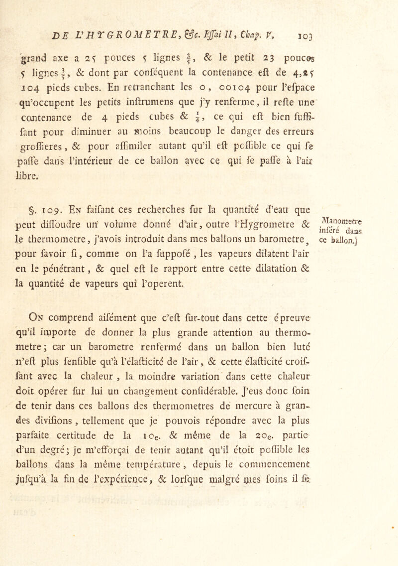 grand axe a 2^ pouces 5 lignes & le petit 23 pouces f lignes 1, & dont par conféquent la contenance eft de 4,2^ 104 pieds cubes. En retranchant les o, 00104 pour Pefpace qu’occupent les petits inftruniens que j’y renferme, il refte une contenance de 4 pieds cubes & ce qui eft bien fuffi- faut pour diminuer au moins beaucoup le danger des erreurs groftieres, & pour aflîmiler autant qu’il eft poflible ce qui f@ pafle dans l’intérieur de ce ballon avec ce qui fe pafle à l’aft libre. §. 109. En faifant ces recherches fur la quantité d’eau que peut diftbudre un' volume donné d’air, outre l’Hygrometre & le thermomètre, j’avois introduit dans mes ballons un baromètre^ pour favoir fi, comme on l’a fuppofé , les vapeurs dilatent l’air en le pénétrant, & quel eft le rapport entre cette- dilatation & la quantité de vapeurs qui l’operent On comprend aifément que c’eft fur-tout dans cette épreuve qu’il importe de donner la plus grande attention au thermo- mètre ; car un baromètre renfermé dans un ballon bien luté n’eft plus fenfible qu’à l’élafticité de l’air, & cette élafticité croif- fant avec la chaleur , la moindre variation' dans cette chaleur doit opérer fur lui un changement confidérable. J’eus donc Coin de tenir dans ces ballons des thermomètres dé mercure à gran« des divifions, tellement que je pouvois répondre avec la plus parfaite certitude de la lOe. & même de la 20e. partie d’un degré; je m’efforçai de tenir autant qu’il étoit pofiîbîe les ballons dans la même température , depuis le commencement jufqu’à la fin de l’expérience^ & lorfque malgré mes foins il fè: Manomètre inféré dans ce ballorLj