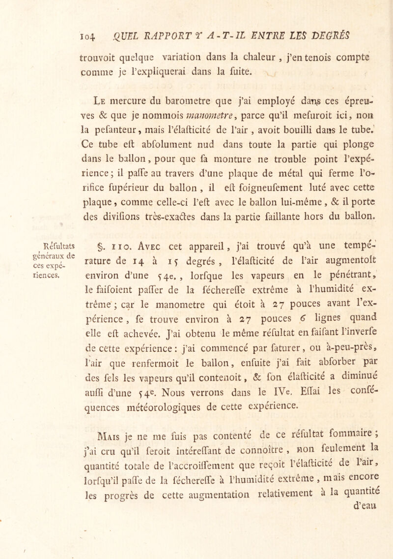 îléfuîtats généraux de ces expé- riences. Ï04 QUEL RAPPORT T A IL ENTRE LES DEGRÉS trouvoit quelque variation dans la chaleur , j’en tenois compte comme je l’expliquerai dans la fuite. Le mercure du baromètre que j’ai employé dan,s ces épreu- ves & que je nommois manomètre^ parce qu’il mefuroit ici, non la pefanteur, mais l’élafticité de l’air , avoit bouilli dans le tube.' Ce tube eft abfoluiiient nud dans toute la partie qui plonge dans le ballon, pour que fa monture ne trouble point l’expé- rience ; il paiTe au travers d’une plaque de métal qui ferme l’o- rifice fupérieur du ballon , il elt foigneufement luté avec cette plaque, comme celle-ci l’eft avec le ballon lui-même, & il porte des divifions très-exades dans la partie faillante hors du ballon, §. ï I O. Avec cet appareil, j’ai trouvé qu’à une tempé- rature de 14 à If degrés, l’élafticité de l’air augmentolt environ d’une fqe. , lorfque les vapeurs en le pénétrant 5 le faifoient paffer de la féchereffe extrême à l’humidité ex- trême; car le manomètre qui étoit à :Z7 pouces avant l’ex- périence , fe trouve environ à 27 pouces 6 lignes quand elle eft achevée. J’ai obtenu de même réfultat en faifant l’inverfe de cette expérience: j’ai commencé par faturer, ou à-peu-près, l’air que renfermoit le ballon, enfuite j’ai fait abforber par des fels les vapeurs qu’il contenoit, & fon élafticite a diminué auffi d’une 54^. Nous verrons dans le IVe. Efiai les confé- quences météorologiques de cette expérience. Mais je ne nie fuis pas contenté de ce réfultat fommaire , j’ai cru qu’il feroit intérenfant de connoître , non feulement la quantité totale de raccroiifenient que reçoit l’élafticité de lair, lorfqu’il palTe de la féchereOTe à l’humidité extreme , mais encore les progrès de cette augmentation relativement a la quantité d’eau /