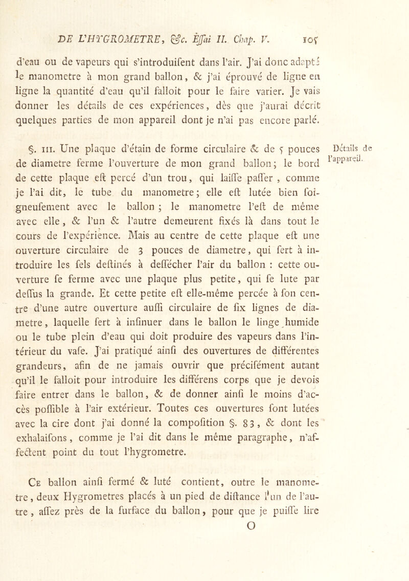 d’eau ou de vapeurs qui s’iatroduifent dans l’air. J’ai donc adapti le manomètre à mon grand ballon, & j’ai éprouvé de ligne en ligne la quantité d’eau qu’il falloit pour le faire varier. Je vais donner les détails de ces expériences, dès que j’aurai décrit quelques parties de mon appareil dont je n’ai pas encore parlé. §. III. Une plaque d’étain de forme circulaire & de ^ pouces Details de de diamètre ferme l’ouverture de mon grand ballon; le bord de cette plaque eft percé d’un trou, qui laiife paffer , comme je l’ai dit, le tube du manomètre; elle eft lutée bien foi- gneufement avec le ballon ; le manomètre l’eft de même avec elle, & l’un & l’autre demeurent fixés là dans tout le cours de l’expérience. Mais au centre de cette plaque eft une ouverture circulaire de 3 pouces de diamètre, qui fert à in» troduire les fels deftinés à delTécher l’air du ballon : cette ou- verture fe ferme avec une plaque plus petite, qui fe lute par dcffiis la grande. Et cette petite eft elle-même percée à fon cen- tre d’une autre ouverture auflTi circulaire de lix lignes de dia- mètre , laquelle fert à infinuer dans le ballon le linge humide ou le tube plein d’eau qui doit produire des vapeurs dans l’in- térieur du vafe. J’ai pratiqué ainfi des ouvertures de différentes grandeurs, afin de ne jamais ouvrir que précifément autant qu’il le falloit pour introduire les différens corps que je devois faire entrer dans le ballon, & de donner ainfi le moins d’ac- cès poffible à l’air extérieur. Toutes ces ouvertures font lutées avec la cire dont j’ai donné la compofition §. 83, & dont les exlialaifons, comme je l’ai dit dans le même paragraphe, n’af- feélent point du tout l’hygrometre. Ce ballon ainfi fermé & liité contient, outre le manomè- tre, deux Hygromètres placés à un pied de diftance l^in de l’au- tre , affez près de la furface du ballon, pour que je puiffe lire O