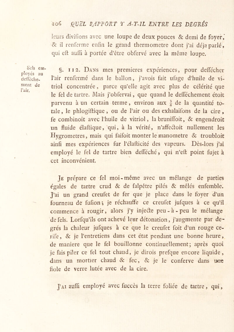 leurs divifions avec une loupe de deux pouces & demi de foyer & il renferme enfin le grand thermomètre dont j’ai déjà parlé, qui efi: aufli à portée d’être obfervé avec la même loupe. §. Il 2. Dans mes premières expériences, pour delTéchcr l’air renfermé dans le ballon, j’avois fait ufage d’huile de vi- triol concentrée, parce qu’elle agit avec plus de célérité que le fel de tartre. Mais j’obfervai, que quand le delféchement étok parvenu à un certain terme, environ aux | de la quantité to- tale , le phlogiftique , ou de Pair ou des exhalaifons de la cire, fe combinoit avec l’huile de vitriol, la bruniffoit, & engendroit un fluide élaflique, 'qui, à la vérité, n’affedoit nullement les Hygromètres, mais qui faifoit monter le manomètre Sc troubloit ainfi mes expériences fur Pélafticité des vapeurs. Dès-lors j’ai employé le fel de tartre bien delféché 5 qui n’eft point fujet à cet inconvénient. Je prépare ce fel moi-même avec un mélange de parties égales de tartre crud 8c de falpêtre pilés 8c mêlés enfemble. J’ai un grand creufet de fer que je place dans le foyer d’un fourneau de füfion; je réchauffe ce creufet jufques à ce qu’il commence à rougir, alors j’y injeae peu-à-peu le mélange defels. Lorfqu’ils ont achevé leur détonation, j’augmente par de- grés la chaleur jufques à ce que le creufet foit d’un rouge ce- rife, 8c je l’entretiens dans cet état pendant une bonne heure, de maniéré que le fel bouillonne continuellement; après quoi je fais piler ce fel tout chaud, je dirois prefque encore liquide, dans un mortier chaud 8c fec, & je le conferve dans \mt flole de verre lutée avec de la cire. J’ai aiilTi employé avec fuccès la terre foliée de tartre, qui, Sels em- ployés au cleOéche- ment de l’air.