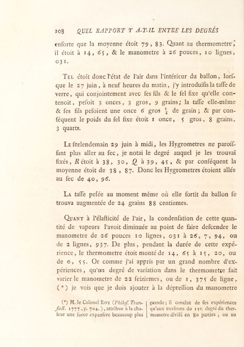 enforte que la moyenne étoit 79, 8 3- Quant au thermomètre^ il étoit à 14, 6'5 5 & le manomètre à 26 pouces, lo ligneSy 031. Tel étoit donc l’état de l’air dans l’intérieur du ballon, lorf- que le 27 juin , à neuf heures du matin, j’y introduifisla taffede verre, qui conjointement avec fes fils & le fel fixe qu’elle con- tenoit, pcfoit 3 onces, 3 gros, 9 grains; la taffe elle-même & fes fils pefoient une once 6 gros \ de grain ; & par con- féquent le poids du fel fixe étoit i once, 5 gros, 8 grains^ 3 quarts. Le fnrlendemain 29 juin à midi, les Hygromètres ne paroif- fant plus aller au fec, je notai le degré auquel je les trouvai fixés. Rétoit k 3S y 3o,j2à39,45,& par conféquent la moyenne étoit de 38 5 87- Donc les Hygromètres étoient allés au fec de 40, 96’. La talfe pefée au moment même où elle fortit du ballon fe trouva augmentée de 24 grains 88 centièmes. Quant à Pélafticité de l’air, la condenfation de cette quan« tité de vapeurs l’avoit diminuée au point de faire defcendre le manomètre de 26 pouces 10 lignes, 031 à 26’, 7, 94, on de 2 lignes, 937. De plus, pendant la durée de cette expé- rience, le thermomètre étoit monté de 14, 6s à 15, 20, ou de O, 55. Or comme j’ai appris par un grand nombre d’ex- périences , qu’un degré de variation dans le thermomètre fait varier le manomètre de 22 feiziemes, ou de i, 375 de ligne, (*) je vois que je dois ajouter à la dépreflion du manomètre {*) M. le Colonel Roy (Philof. Tran- Jciâ. 1777 ,p. 704.), attribue à la cha- leur une force expanlive beaucoup plus grande; il conclut de fes expériences qu’aux environs du 15e. degré du ther» moinetre divifé en 80 parties , ou au