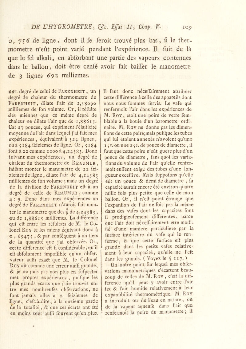 O, 7^6“ de ligne 5 dont il fe feroit trouvé plus bas, fi le ther- momètre n’eût point varié pendant l’expérience. Il fuit de là que le fel alkali, en abforbant une partie des vapeurs contenues dans le ballon, doit être cenfé de 3 lignes 693 millièmes. 66^. degré de celui de Farenheit, un degré de chaleur du thermomètre de Farenheit, dilate l’air de 2,58090 millièmes de fon volume. Or, il réfulte des miennes que ce même degré de chaleur ne dilate l’air que de 1,88615. Car 27 pouces, qui expriment l’élafticité moyenne de l’air dans lequel j’ai fait mes expériences, équivalent à 324. lignes, ou à 5184 feiziemes de ligne. Or , 5184 font à 22 comme 1000 à 4,243 85. Donc fuivant mes expériences, un degré de chaleur du thermomètre de Reaumur , faifant monter le manomètre de 22 fei- ziemes de ligne , dilate l’air de 4,24383 millièmes de fon volume ; mais un degré de la divifion de Farenheit cft à un degré de celle de Reaumur , comme 4 ; 9. Donc dans mes expériences un degré de Farenheit n’auroit fait mon- ter le manomètre que des 9 de 4,243 S3 , ou de 1,88615 millièmes. La différence qui eft entre les réfultats de M. le Co- lonel Roy & les miens équivaut donc à O , 69475 , & par conféquent à un tiers de la quantité que j’ai obfervée. Or, cette différence eft fi confidérable, qu’il eft abfolumcnt impoffible qu’un obfer- vateur aufli exaét que M. le Colonel Roy ait commis une erreur auffi grande, 6c je ne puis pas non plus en fufpeêter mes propres expériences , puifque les plus grands écarts que j’aie trouvés en- tre mes nombreufes ubfervations, ne font jamais allés à 2 feiziemes de ligne, c’eft-à-dire, à la onzième partie de la totalité, & que ces écarts ont été en moins tout auffi fouvent qifen plus. avoir fait baiffer le manomètre Il faut donc néceflairement attribuer cette différence à celle des appareils dont nous nous fommes fervis. Le vafe qui renfermoît l’air dans les expériences de M. Roy , étoit une poire de verre fem- blable à la boule d’un baromètre ordi- naire. M. Roy ne donne pas les dimen. fions de cette poire;mais puifque les tubes qui lui étoient annexés n’avoient qu’une 15 e. ou une 2 5e. de pouce de diamètre , il faut que cette poire n’eût guere plus d’un pouce de diamètre , fans quoi les varia- tions du volume de l’air qu’elle renfer- moit euffent exigé des tubes d’une lon- gueur exceffive. Mais fuppofons qu’elle eût un pouce 6c demi de diamètre , fa capacité auroit encore été environ quatre mille fois plus petite que celle de mon ballon. Or , il n’eft point étrange que l’expanfion de l’air ne foit pas la même dans des vafes dont les capacités font fl prodigieufement différentes, parce que l’air doit néceffairement être modi- fié d’une maniéré particulière par la furface intérieure du vafe qui le ren- ferme , & que cette furface eft plus grande dans les petits vafes relative- ment à leur capacité, qu’elle ne l’eft dans les grands. (Voyez le § Un autre point fur lequel mes obfer- vations manométriques s’écartent beau- coup de celles de M. Roy , c’eft la dif- férence qu’il peut y avoir entre l’air feu & l’air humide relativement à leur expanfibilité thermométrique. M. RoY a introduit ou de l’eau en nature, on de la vapeur aqueufe dans l’air que renfermoit la poire du manomètre 3 II