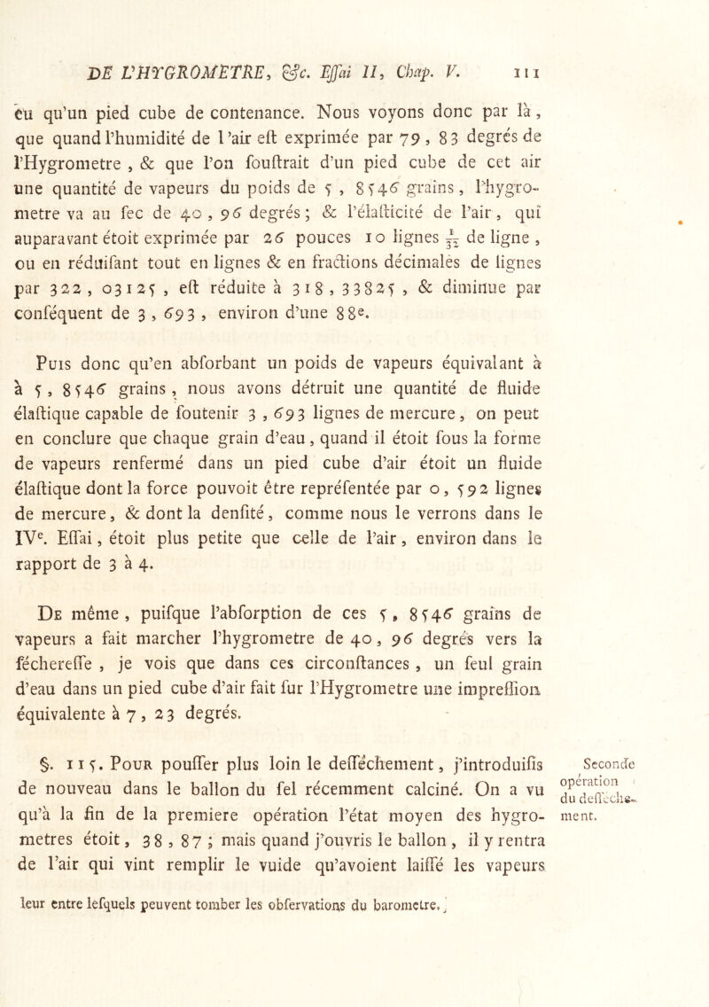 eu qu’un pied cube de contenance. Nous voyons donc par là, que quand l’humidité de l’air eft exprimée par 79 , 8 3 degrés de l’Hygrometre , & que l’on fouftrait d’un pied cube de cet air une quantité de vapeurs du poids de 5 , 8^46^ grains, lliygro- métré va au fec de 40,96 degrés; & i’élafticité de l’air, qui auparavant étoit exprimée par 26 pouces 10 lignes de ligne , ou en réduifant tout en lignes Sc en fractions décimalès de lignes par 322, 03125, eft réduite à 318,33825, & diminue par conféquent de 3 , 6'9 3 , environ d’une 8 8^» Puis donc qu’en abforbant un poids de vapeurs équivalant à à 5, 854^ grains, nous avons détruit une quantité de fluide élâftique capable de foutenir 3 s ^9 3 lignes de mercure, on peut en conclure que chaque grain d’eau, quand il étoit fous la forme de vapeurs renfermé dans un pied cube d’air étoit un fluide élâftique dont la force pouvoit être repréfentée par o, 592 lignes de mercure, & dont la denfité, comme nous le verrons dans le IV^ ElTai, étoit plus petite que celle de l’air, environ dans le rapport de 3 à 4. De même, puifque l’abforption de ces 5, 8 546“ grains de vapeurs a fait marcher l’hygrometre de 40, 96 degrés vers la féchereffe , je vois que dans ces circonftances , un feul grain d’eau dans un pied cube d’air fait fur l’Hygrometre une impreffion équivalente à 7, 23 degrés. §. Il 5. Pour pouffer plus loin le defféchement, j’introduifis de nouveau dans le ballon du fel récemment calciné. On a vu qu’à la fin de la première opération l’état moyen des hygro- mètres étoit, 3 8 , 87 ; mais quand j’ouvris le ballon , il y rentra de Pair qui vint remplir le vuide qu’avoient laiffé les vapeurs Seconde opération 1 du dedeclis» ment. leur entre lefquels peuvent tomber les obfervations du baromètre, ’