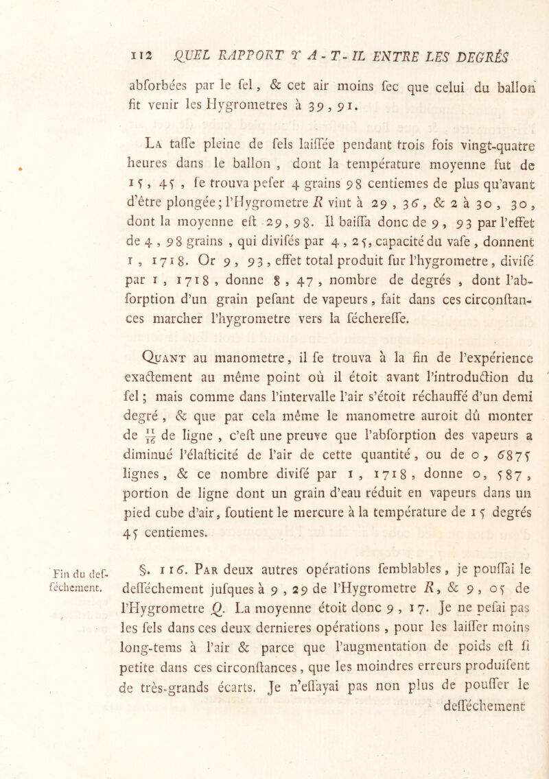 Fin du clef. réchcmcnt. abforbées par ie Tel, & cet air moins fec que celui du ballon fit venir les Hygromètres à 39,91. La. tafTc pleine de fels laiffëe pendant trois fois vingt-quatre heures dans le ballon , dont la température moyenne fut de I 5 4^5 fe trouva pefer 4 grains 98 centièmes de plus qu’avant d’étre plongée; l’Hygrometre iî vint k 29 , 36, Sc 2 k , 30 ^ dont la moyenne eft 29,98. H baiffa donc de 9 , 93 par l’effet de 4,98 grains , qui divifés par 4,2^, capacité du vafe , donnent T, 1718. Or 9 , 93 5 effet total produit fur l’hygrometre 5 divifé par I 5 1718 , donne S s 47 , nombre de degrés , dont l’ab- forption d’un grain pefant de vapeurs, fait dans ces circonftan- ces marcher l’hygrometre vers la féchereffe. Quant au manomètre, il fe trouva à la fin de l’expérience exadement au même point où il étoit avant l’introdudion du fel ; mais comme dans l’intervalle l’air s’étoit réchauffé d’un demi degré , Sc que par cela même le manomètre auroit dû monter de — de ligne , c’efl une preuve que l’abforption des vapeurs a diminué l’élafticité de l’air de cette quantité, ou de o, ^87^ lignes, & ce nombre divifé par i, 17185 donne o, 587s portion de ligne dont un grain d’eau réduit en vapeurs dans un pied cube d’air, foutient le mercure à la température de i 5 degrés 45 centièmes. §. ii6‘. Par deux autres opérations femblables, je pouffai le defféchement jufques à 9,29 de l’Hygrometre i?, & 9, 05 de l’Hygrometre O. La moyenne étoit donc 9 , i 7. Je ne pefai pas les fels dans ces deux dernieres opérations , pour les laiffer moins long-tems à l’air & parce que l’augmentation de poids eft fi petite dans ces circonftances, que les moindres erreurs produifent de très^grands écarts. Je n’efl'ayai pas non plus de pouffer le defféchement