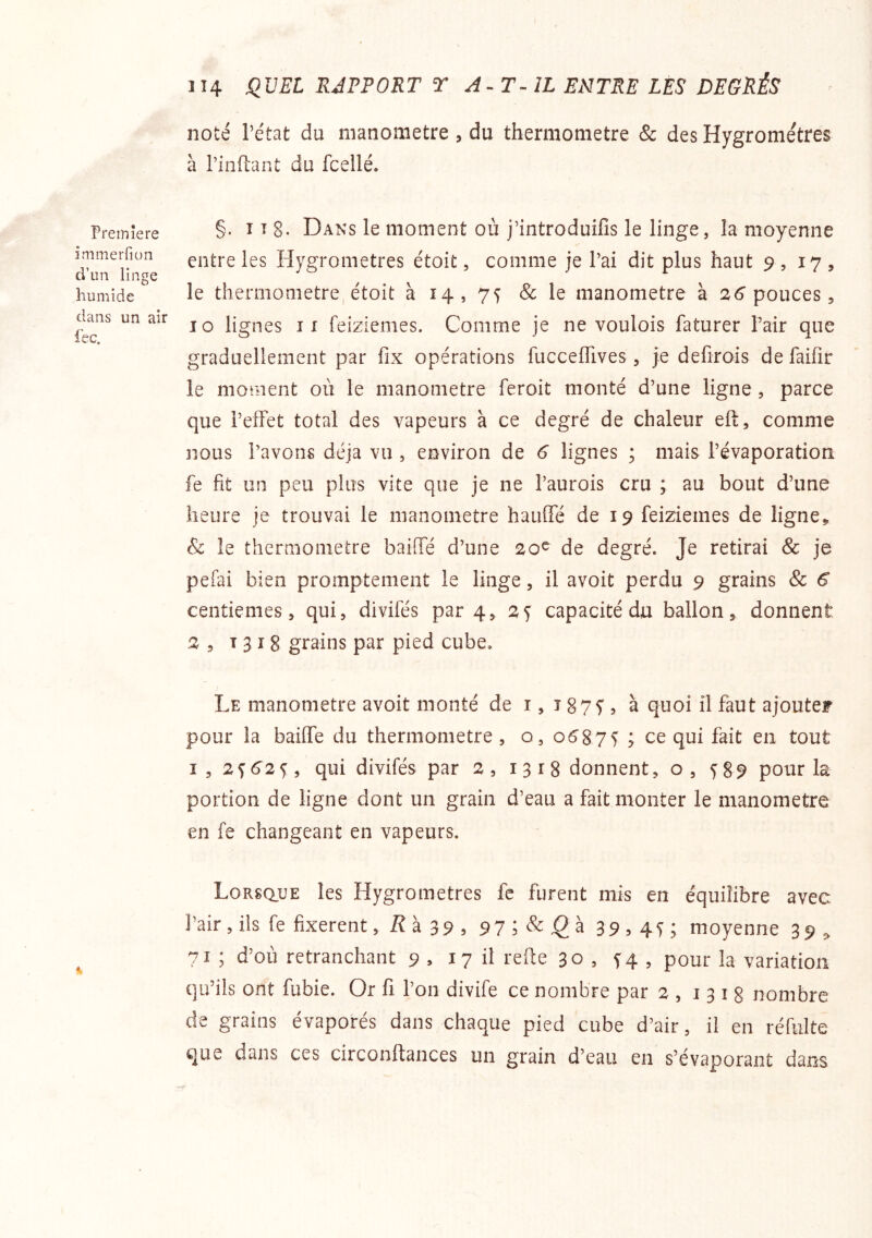 Première immerfiun cVim linge humide dans un air iec. 1 î4 SIVEL RJPPORT T A^T-ÎL ENTRE LES DEGRÉS noté l’état du manomètre , du thermomètre & des Hygromètres à rinftant du fcellé. §. î I 8. Dans le moment où j’introduifis le linge, la moyenne entre les Hygromètres étoit, comme je l’ai dit plus haut 9 , 17, le thermomètre, étoit à 14, 75 & le manomètre à 2 6'pouces, 10 lignes IX feiziemes. Comme je ne voulois faturer l’air que graduellement par fix opérations fucceflives, je defirois de faifir le moment où le manomètre feroit monté d’une ligne, parce que l’effet total des vapeurs à ce degré de chaleur eft, comme nous l’avons déjà vu , environ de 6 lignes ; mais l’évaporation fe fit un peu plus vite que je ne l’aurois cru ; au bout d’une heure je trouvai le manomètre hauffé de 19 feiziemes de ligne^ & le thermomètre baiffé d’une 20^ de degré. Je retirai & je pefai bien promptement le linge, il avoit perdu 9 grains & 6 centièmes, qui, divifés par 4, 2^ capacité du ballon, donnent ^5 t 3 I 8 grains par pied cube. Le manomètre avoit monté de 1,1875', à quoi il faut ajouter pour la baiffe du thermomètre, o, o587i ; ce qui fait en tout I , 2 ^ 6’2 ^ , qui divifés par 2 , 1318 donnent ,0,58^ pour la portion de ligne dont un grain d’eau a fait monter le manomètre en fe changeant en vapeurs. LoRsauE les Hygromètres fe furent mis en équilibre avec l’air, iis fe fixèrent, iîà 39, 97 ; 39,4i; moyenne 39^ 71 ; d’où retranchant 9 , 17 ü l'efte 30 , f4 , pour la variation qu’ils ont fubie. Or fi l’on divife ce nombre par 2 , 1318 nombre de grains évaporés dans chaque pied cube d’air, il en réfiilte que dans ces circonftances un grain d’eau en s’évaporant dans