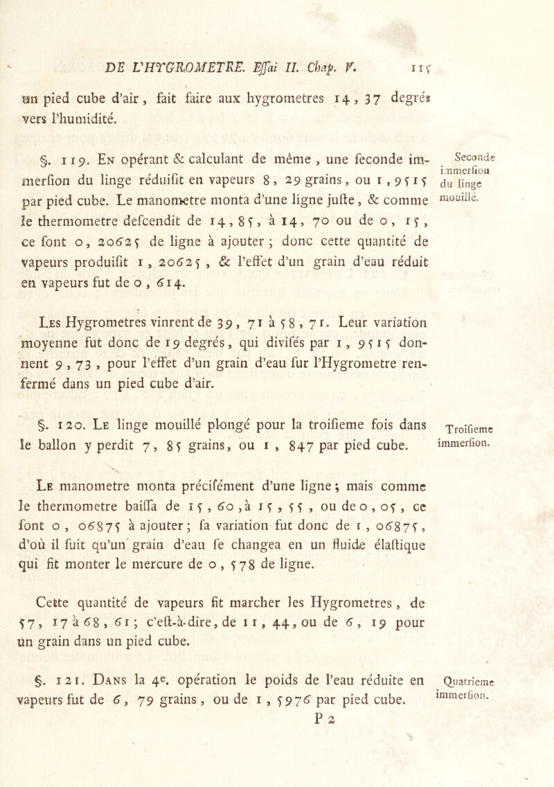 mn pied cube d’air, fait faire aux hygromètres 14, 37 degrés vers l’humidité. §. 119. En opérant & calculant de même , une fécondé im» merfion du linge réduifit en vapeurs 8, 29 grains, ou r,9frf par pied cube. Le manomètre monta d’une ligne jufte, & comme le thermomètre defcendit de 14,8 T , à 14, 70 ou de o , i f , ce font O, 2062s de ligne à ajouter; donc cette quantité de vapeurs produifit i , 2062 s 5 & l’eiTet d’un grain d’eau réduit en vapeurs fut de o , 6'î4. Les Hygromètres vinrent de 39, yîàfSsyi. Leur variation moyenne fut donc de 19 degrés, qui divifés par i, 9n T don- nent 9,73, pour l’effet d’un grain d’eau fur l’Hygrometre ren- fermé dans un pied cube d’air. §. 120. Le linge mouillé plongé pour la troifîeme fois dans le ballon y perdit 7, 8T grains, ou i , 847 par pied cube. 'V Le manomètre monta précifément d’une ligne ; mais comme le thermomètre baiffa de i f , 6'o ,à i ^ , 5 5 , ou de o , of, cc font o , 06^875 à ajouter; fa variation fut donc de i , o6'87i, d’où il fuit qu’un grain d’eau fe changea en un fluide élaftique qui fit monter le mercure de o , 578 de ligne. Cette quantité de vapeurs fit marcher les Hygromètres, de 57, I7à68,<^i; c’efl:-à‘dire, de 11, 44, ou de 6 , 19 pour un grain dans un pied cube. §. 12 1. Dans la 4e. opération le poids de l’eau réduite en vapeurs fut de 6”, 79 grains, ou de i , 5976' par pied cube. P2 Seconde ioimerfioii du linge jîiüiïiiié. Troifiemc immerfion. Quatrième immerfion.